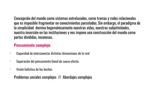Concepción del mundo como sistemas entrelazados, como tramas y redes relacionales
que es imposible fragmentar en conocimientos parcelados. Sin embargo, el paradigma de
la simplicidad domina hegemónicamente nuestras vidas, nuestras subjetividades,
nuestra inserción en las instituciones y nos impone una construcción del mundo como
partes divididas, inconexas.
Pensamiento complejo
· Capacidad de interconectar distintas dimensiones de lo real
· Superación del pensamiento lineal de causa-efecto.
· Visión holística de los hechos
Problemas sociales complejos // Abordajes complejos
 