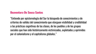 Boaventura De Sousa Santos
“Entiendo por epistemología del Sur la búsqueda de conocimientos y de
criterios de validez del conocimiento que otorguen visibilidad y credibilidad
a las prácticas cognitivas de las clases, de los pueblos y de los grupos
sociales que han sido históricamente victimizados, explotados y oprimidos
por el colonialismo y el capitalismo globales.”
 