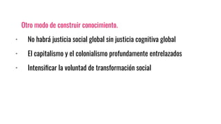 Otro modo de construir conocimiento.
· No habrá justicia social global sin justicia cognitiva global
· El capitalismo y el colonialismo profundamente entrelazados
· Intensiﬁcar la voluntad de transformación social
 