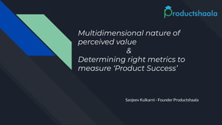 Multidimensional nature of
perceived value
&
Determining right metrics to
measure ‘Product Success’
Sanjeev Kulkarni - Founder Productshaala
 