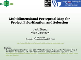 Multidimensional Perceptual Map for
Project Prioritization and Selection
Jack Zheng
Vijay Vaishnavi
2014 Update
Originally Presented at AMCIS 2009
Citation:
• Zheng, Guangzhi and Vaishnavi, Vijay (2011) "A Multidimensional Perceptual Map Approach to Project
Prioritization and Selection," AIS Transactions on Human-Computer Interaction (3) 2, pp. 82-103,
https://www.researchgate.net/publication/264935893_A_Multidimensional_Perceptual_Map_Approach_to_Project_Prioriti
zation_and_Selection
http://www.slideshare.net/jgzheng/multidimensional-perceptual-map
 