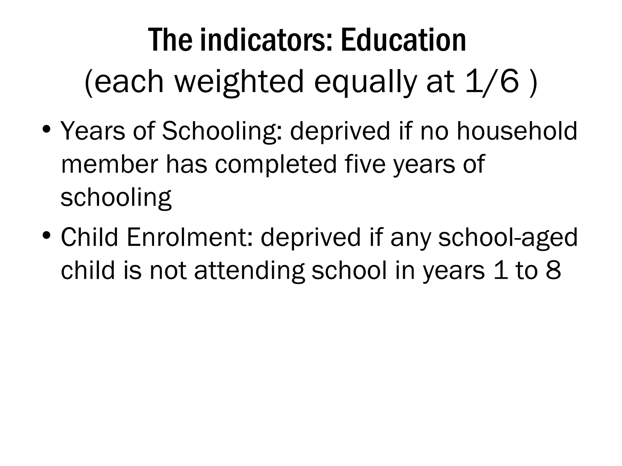 The indicators: Education  (each weighted equally at 1/6 ) Years of Schooling: deprived if no household member has completed five years of schooling Child Enrolment: deprived if any school-aged child is not attending school in years 1 to 8 