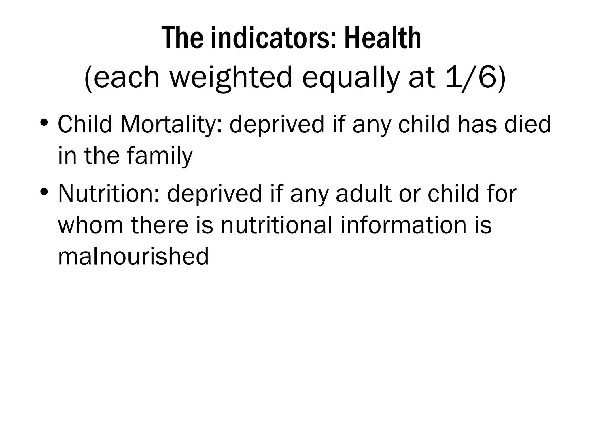 The indicators: Health  (each weighted equally at 1/6) Child Mortality: deprived if any child has died in the family Nutrition: deprived if any adult or child for whom there is nutritional information is malnourished 