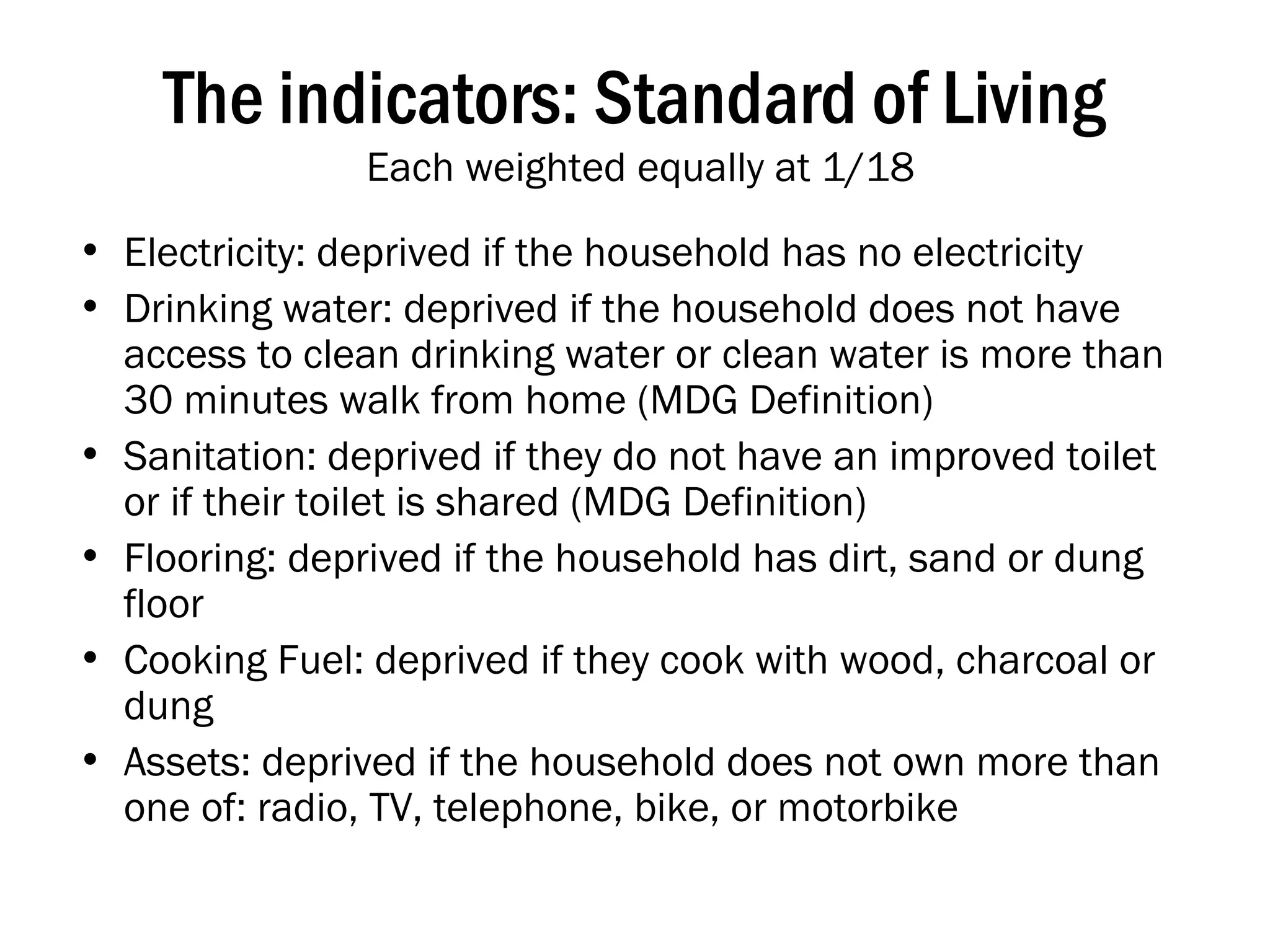 The indicators: Standard of Living  Each weighted equally at 1/18 Electricity: deprived if the household has no electricity Drinking water: deprived if the household does not have access to clean drinking water or clean water is more than 30 minutes walk from home (MDG Definition) Sanitation: deprived if they do not have an improved toilet or if their toilet is shared (MDG Definition) Flooring: deprived if the household has dirt, sand or dung floor Cooking Fuel: deprived if they cook with wood, charcoal or dung Assets: deprived if the household does not own more than one of: radio, TV, telephone, bike, or motorbike 