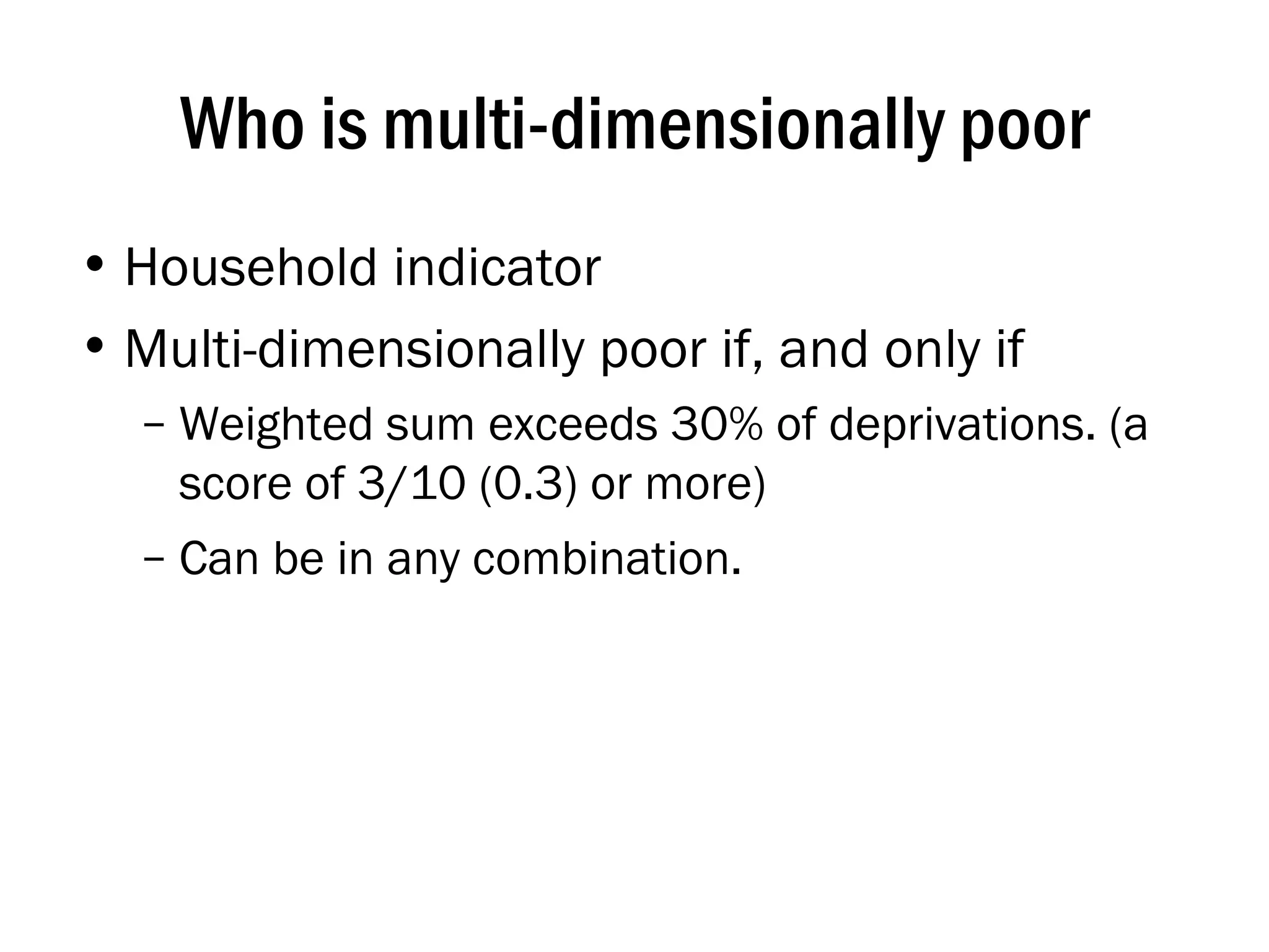 Who is multi-dimensionally poor Household indicator Multi-dimensionally poor if, and only if Weighted sum exceeds 30% of deprivations. (a score of 3/10 (0.3) or more) Can be in any combination. 