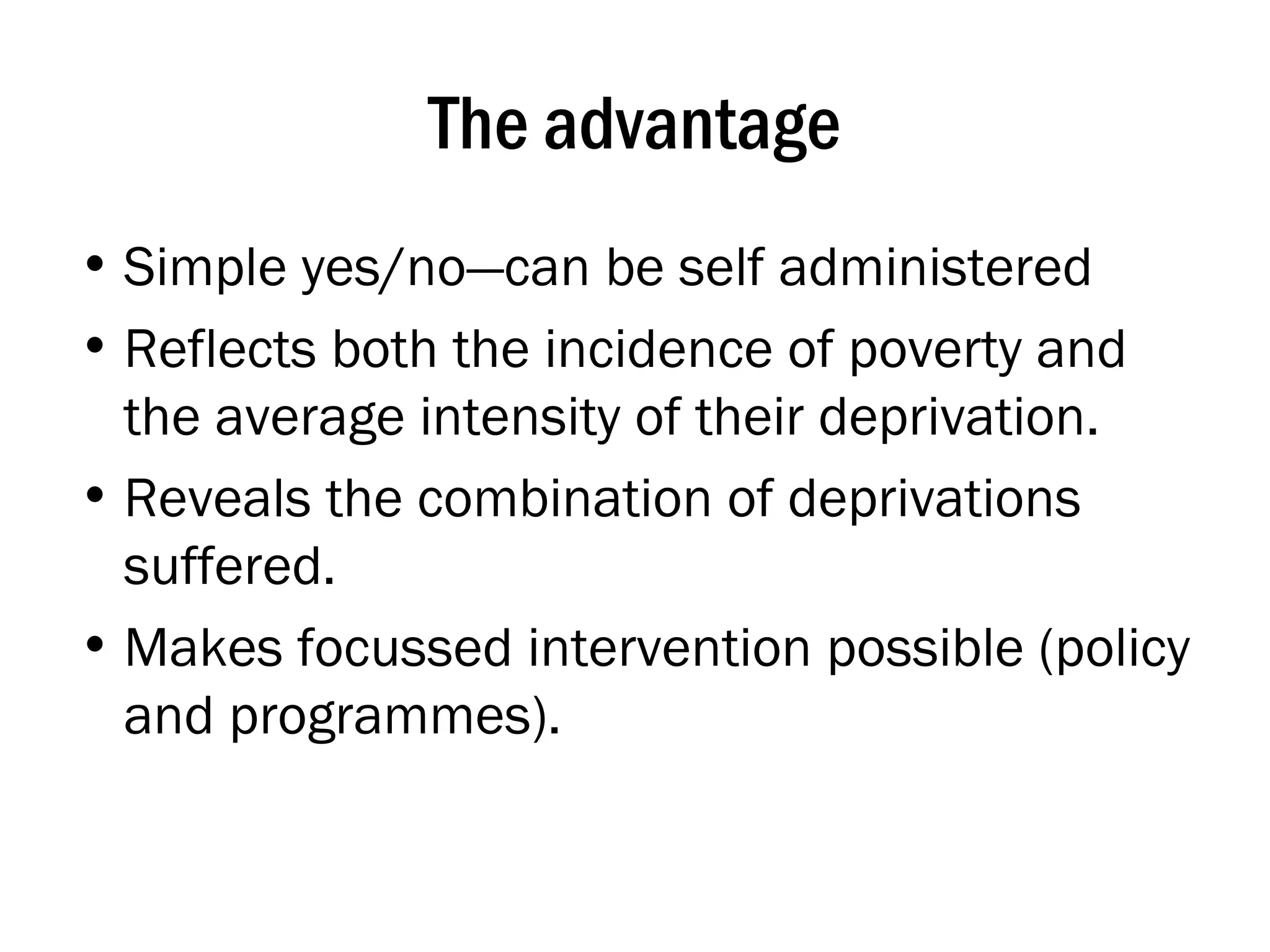 The advantage Simple yes/no—can be self administered Reflects both the incidence of poverty and the average intensity of their deprivation.  Reveals the combination of deprivations suffered. Makes focussed intervention possible (policy and programmes). 