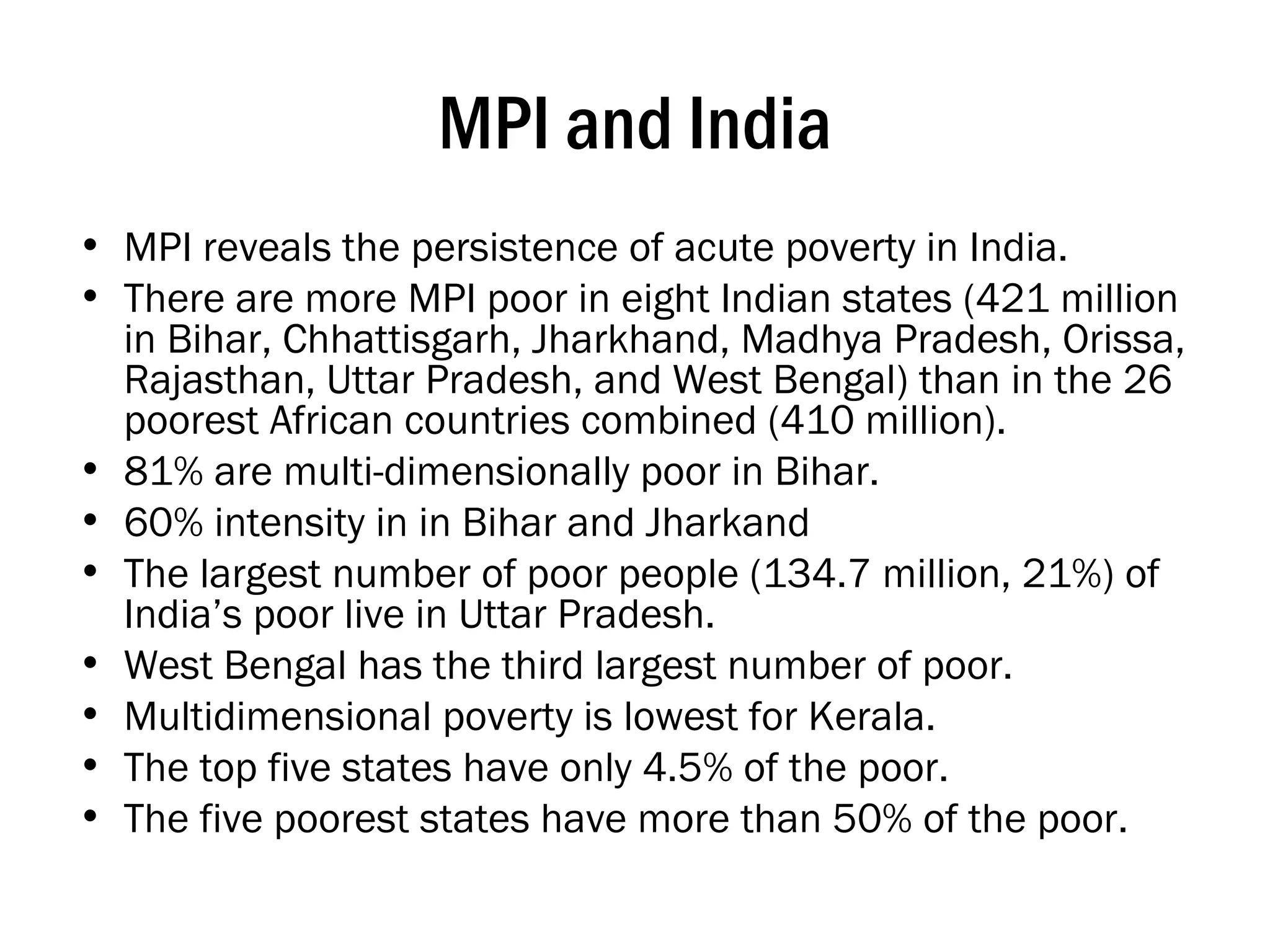 MPI and India MPI reveals the persistence of acute poverty in India.  There are more MPI poor in eight Indian states (421 million in Bihar, Chhattisgarh, Jharkhand, Madhya Pradesh, Orissa, Rajasthan, Uttar Pradesh, and West Bengal) than in the 26 poorest African countries combined (410 million).  81% are multi-dimensionally poor in Bihar.  60% intensity in in Bihar and Jharkand The largest number of poor people (134.7 million, 21%) of India’s poor live in Uttar Pradesh.  West Bengal has the third largest number of poor.  Multidimensional poverty is lowest for Kerala.  The top five states have only 4.5% of the poor.  The five poorest states have more than 50% of the poor. 