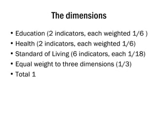 The dimensions Education (2 indicators, each weighted 1/6 ) Health (2 indicators, each weighted 1/6) Standard of Living (6 indicators, each 1/18) Equal weight to three dimensions (1/3)  Total 1 