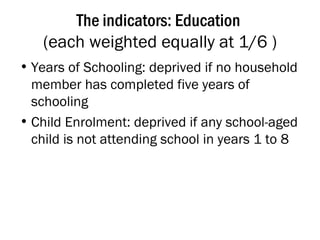The indicators: Education  (each weighted equally at 1/6 ) Years of Schooling: deprived if no household member has completed five years of schooling Child Enrolment: deprived if any school-aged child is not attending school in years 1 to 8 