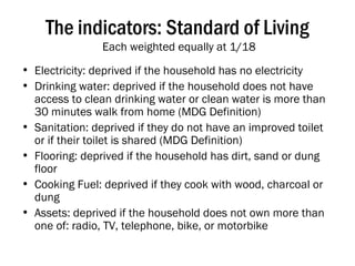 The indicators: Standard of Living  Each weighted equally at 1/18 Electricity: deprived if the household has no electricity Drinking water: deprived if the household does not have access to clean drinking water or clean water is more than 30 minutes walk from home (MDG Definition) Sanitation: deprived if they do not have an improved toilet or if their toilet is shared (MDG Definition) Flooring: deprived if the household has dirt, sand or dung floor Cooking Fuel: deprived if they cook with wood, charcoal or dung Assets: deprived if the household does not own more than one of: radio, TV, telephone, bike, or motorbike 