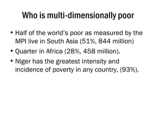 Who is multi-dimensionally poor Half of the world’s poor as measured by the MPI live in South Asia (51%, 844 million) Quarter in Africa (28%, 458 million).  Niger has the greatest intensity and incidence of poverty in any country, (93%). 