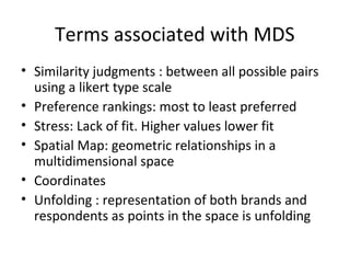 Terms associated with MDS
• Similarity judgments : between all possible pairs
  using a likert type scale
• Preference rankings: most to least preferred
• Stress: Lack of fit. Higher values lower fit
• Spatial Map: geometric relationships in a
  multidimensional space
• Coordinates
• Unfolding : representation of both brands and
  respondents as points in the space is unfolding
 