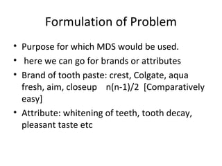 Formulation of Problem
• Purpose for which MDS would be used.
• here we can go for brands or attributes
• Brand of tooth paste: crest, Colgate, aqua
  fresh, aim, closeup n(n-1)/2 [Comparatively
  easy]
• Attribute: whitening of teeth, tooth decay,
  pleasant taste etc
 