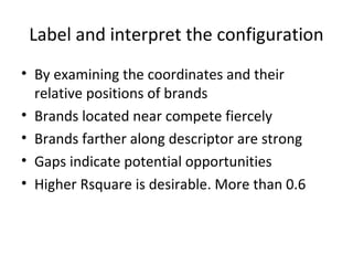 Label and interpret the configuration
• By examining the coordinates and their
  relative positions of brands
• Brands located near compete fiercely
• Brands farther along descriptor are strong
• Gaps indicate potential opportunities
• Higher Rsquare is desirable. More than 0.6
 