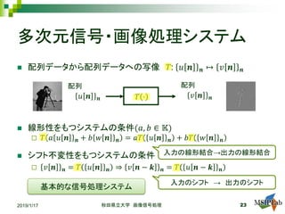 多次元信号・画像処理システム
 配列データから配列データへの写像 𝑇𝑇: 𝑢𝑢 𝒏𝒏 𝒏𝒏 ↦ 𝑣𝑣 𝒏𝒏 𝒏𝒏
 線形性をもつシステムの条件(𝑎𝑎, 𝑏𝑏 ∈ 𝕂𝕂)
 𝑇𝑇 𝑎𝑎 𝑢𝑢 𝒏𝒏 𝒏𝒏 + 𝑏𝑏 𝑤𝑤 𝒏𝒏 𝒏𝒏 = 𝑎𝑎𝑇𝑇 𝑢𝑢 𝒏𝒏 𝒏𝒏 + 𝑏𝑏𝑇𝑇 𝑤𝑤 𝒏𝒏 𝒏𝒏
 シフト不変性をもつシステムの条件
 𝑣𝑣 𝒏𝒏 𝒏𝒏 = 𝑇𝑇 𝑢𝑢 𝒏𝒏 𝒏𝒏 ⇒ 𝑣𝑣 𝒏𝒏 − 𝒌𝒌 𝒏𝒏 = 𝑇𝑇 𝑢𝑢 𝒏𝒏 − 𝒌𝒌 𝒏𝒏
2019/1/17 秋田県立大学 画像信号処理 23
𝑇𝑇 ⋅𝑢𝑢 𝒏𝒏 𝒏𝒏 𝑣𝑣 𝒏𝒏 𝒏𝒏
配列 配列
入力の線形結合→出力の線形結合
入力のシフト → 出力のシフト
基本的な信号処理システム
 