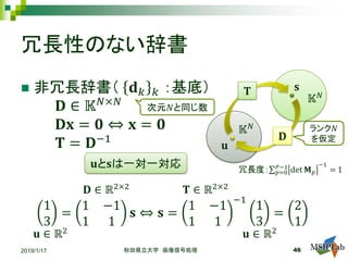 冗長性のない辞書
2019/1/17 秋田県立大学 画像信号処理 46
𝕂𝕂𝑁𝑁
𝕂𝕂𝑁𝑁
𝐮𝐮
𝐬𝐬𝐓𝐓
𝐃𝐃
 非冗長辞書（ 𝐝𝐝𝑘𝑘 𝑘𝑘 ：基底）
𝐃𝐃 ∈ 𝕂𝕂𝑁𝑁×𝑁𝑁
𝐃𝐃𝐃𝐃 = 𝟎𝟎 ⇔ 𝐱𝐱 = 𝟎𝟎
𝐓𝐓 = 𝐃𝐃−1
ランク𝑁𝑁
を仮定
次元𝑁𝑁と同じ数
𝐮𝐮と𝐬𝐬は一対一対応
1
3
=
1 −1
1 1
𝐬𝐬 ⇔ 𝐬𝐬 =
1 −1
1 1
−1
1
3
=
2
1
𝐮𝐮 ∈ ℝ2
𝐃𝐃 ∈ ℝ2×2
𝐮𝐮 ∈ ℝ2
𝐓𝐓 ∈ ℝ2×2
冗長度：∑𝑝𝑝=0
𝑃𝑃−1
det 𝐌𝐌𝑝𝑝
−1
= 1
 