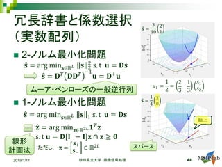 冗長辞書と係数選択
（実数配列）
 2-ノルム最小化問題
 1-ノルム最小化問題
�𝐬𝐬 = arg min𝐬𝐬∈ℝ𝐿𝐿 𝐬𝐬 2
2
s. t 𝐮𝐮 = 𝐃𝐃𝐬𝐬
�𝐬𝐬 = 𝐃𝐃𝑇𝑇 𝐃𝐃𝐃𝐃𝑇𝑇 −1
𝐮𝐮 = 𝐃𝐃+ 𝐮𝐮
ムーア・ペンローズの一般逆行列
2019/1/17 秋田県立大学 画像信号処理 48
�𝐬𝐬 = arg min𝐬𝐬∈ℝ𝐿𝐿 𝐬𝐬 1 s. t 𝐮𝐮 = 𝐃𝐃𝐬𝐬
線形
計画法
�𝐳𝐳 = arg min𝐳𝐳∈ℝ2𝐿𝐿 𝟏𝟏𝑇𝑇 𝐳𝐳
s. t 𝐮𝐮 = 𝐃𝐃 𝐈𝐈 − 𝐈𝐈 𝐳𝐳 ∩ 𝐳𝐳 ≥ 𝟎𝟎
𝐳𝐳 =
𝐬𝐬+
𝐬𝐬−
∈ ℝ2𝐿𝐿ただし，
𝑢𝑢1 =
1
2
=
2
3
1
3
𝑠𝑠1
𝑠𝑠2
�𝐬𝐬 =
3
10
2
1
�𝐬𝐬 =
1
4
3
0
軸上
スパース
 