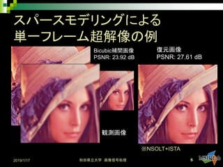スパースモデリングによる
単一フレーム超解像の例
原画像 観測画像
復元画像
PSNR: 27.61 dB
Bicubic補間画像
PSNR: 23.92 dB
2019/1/17 秋田県立大学 画像信号処理 5
※NSOLT+ISTA
 