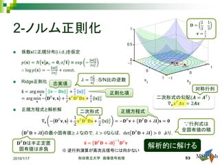 2-ノルム正則化
 係数𝐬𝐬に正規分布(i.i.d.)を仮定
𝑝𝑝 𝐬𝐬 = 𝑁𝑁 𝐯𝐯 𝝁𝝁𝑠𝑠 = 𝟎𝟎, 𝜎𝜎𝑠𝑠
2
𝐈𝐈 ∝ exp −
𝐬𝐬 2
2
2𝜎𝜎𝑠𝑠
2
∴ log 𝑝𝑝 𝐬𝐬 = −
𝐬𝐬 2
2
2𝜎𝜎𝑠𝑠
2 + const.
 Ridge正則化
�𝐬𝐬 = arg min
𝐬𝐬
1
2
𝐯𝐯 − 𝐃𝐃𝐃𝐃 2
2
+
𝜆𝜆
2
𝐬𝐬 2
2
= arg min
𝐬𝐬
− 𝐃𝐃𝑇𝑇
𝐯𝐯, 𝐬𝐬 +
1
2
𝐬𝐬𝑇𝑇
𝐃𝐃𝑇𝑇
𝐃𝐃𝐃𝐃 +
𝜆𝜆
2
𝐬𝐬 2
2
 正規方程式と解析解
∇𝐬𝐬 − 𝐃𝐃𝑇𝑇
𝐯𝐯, 𝐬𝐬 +
1
2
𝐬𝐬𝑇𝑇
𝐃𝐃𝑇𝑇
𝐃𝐃𝐃𝐃 +
𝜆𝜆
2
𝐬𝐬 2
2
= −𝐃𝐃𝑇𝑇
𝐯𝐯 + 𝐃𝐃𝑇𝑇
𝐃𝐃 + 𝜆𝜆𝐈𝐈 𝐬𝐬 = 𝟎𝟎
𝐃𝐃𝑇𝑇
𝐃𝐃 + 𝜆𝜆𝐈𝐈 の最小固有値≥ 𝜆𝜆 なので，𝜆𝜆 > 0ならば， det 𝐃𝐃𝑇𝑇
𝐃𝐃 + 𝜆𝜆𝐈𝐈 > 0 より，
�𝐬𝐬 = 𝐃𝐃𝑇𝑇
𝐃𝐃 + 𝜆𝜆𝐈𝐈
−1
𝐃𝐃𝑇𝑇
𝐯𝐯
2019/1/17 秋田県立大学 画像信号処理 53
二次形式の勾配(𝑨𝑨 = 𝑨𝑨𝑇𝑇
)
∇𝒙𝒙 𝒙𝒙𝑇𝑇
𝑨𝑨𝑨𝑨 = 2𝑨𝑨𝑨𝑨
正規方程式
𝜆𝜆 =
𝜎𝜎𝑤𝑤
2
𝜎𝜎𝑠𝑠
2 ：S/N比の逆数
𝐃𝐃 =
2
3
1
3
𝐯𝐯 =
1
2
解析的に解ける
正則化項
忠実項
∵行列式は
全固有値の積
𝐃𝐃𝑇𝑇
𝐃𝐃は半正定置
固有値は非負
対称行列
二次形式
※ 逆行列演算が高次元信号には向かない
 