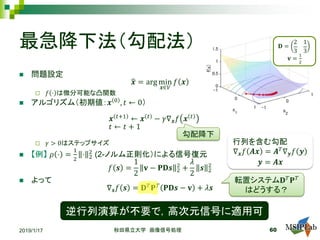 最急降下法（勾配法）
 問題設定
�𝒙𝒙 = arg min
𝒙𝒙∈𝑉𝑉
𝑓𝑓 𝒙𝒙
 𝑓𝑓 ⋅ は微分可能な凸関数
 アルゴリズム（初期値：𝒙𝒙 0 , 𝑡𝑡 ← 0）
𝒙𝒙 𝑡𝑡+1 ← 𝒙𝒙 𝑡𝑡 − 𝛾𝛾∇𝒙𝒙 𝑓𝑓 𝒙𝒙 𝑡𝑡
𝑡𝑡 ← 𝑡𝑡 + 1
 𝛾𝛾 > 0はステップサイズ
 【例】 𝜌𝜌 ⋅ =
1
2
⋅ 2
2
(2-ノルム正則化）による信号復元
𝑓𝑓 𝒔𝒔 =
1
2
𝐯𝐯 − 𝐏𝐏𝐏𝐏𝒔𝒔 2
2
+
𝜆𝜆
2
𝒔𝒔 2
2
 よって
∇𝒔𝒔 𝑓𝑓 𝒔𝒔 = 𝐃𝐃𝑇𝑇 𝐏𝐏𝑇𝑇 𝐏𝐏𝐏𝐏𝒔𝒔 − 𝐯𝐯 + 𝜆𝜆𝒔𝒔
2019/1/17 秋田県立大学 画像信号処理 60
行列を含む勾配
∇𝒙𝒙 𝑓𝑓 𝑨𝑨𝑨𝑨 = 𝑨𝑨𝑇𝑇
∇𝒚𝒚 𝑓𝑓 𝒚𝒚
𝒚𝒚 = 𝑨𝑨𝑨𝑨
逆行列演算が不要で，高次元信号に適用可
転置システム𝐃𝐃𝑇𝑇 𝐏𝐏𝑇𝑇
はどうする？
勾配降下
𝐃𝐃 =
2
3
1
3
𝐯𝐯 =
1
2
 