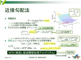近接勾配法
 問題設定
�𝒙𝒙 = arg min
𝒙𝒙∈𝑉𝑉
𝑓𝑓 𝒙𝒙 + 𝑔𝑔 𝒙𝒙
 𝑓𝑓 ⋅ は微分可能な凸関数(𝛽𝛽-平滑）
 𝑔𝑔 ⋅ は微分不可能な点を含む凸関数
 アルゴリズム（初期値：𝒙𝒙 0 , 𝑡𝑡 ← 0）
𝒙𝒙 𝑡𝑡+1
← prox𝛾𝛾𝛾𝛾 𝒙𝒙 𝑡𝑡
− 𝛾𝛾∇𝒙𝒙 𝑓𝑓 𝒙𝒙 𝑡𝑡
𝑡𝑡 ← 𝑡𝑡 + 1
 𝛾𝛾 > 0はステップサイズ（𝛾𝛾 ≤ 2/𝛽𝛽，𝛽𝛽は∇𝑓𝑓 ⋅ のリプシッツ定数）
 【例】 𝜌𝜌 ⋅ = ⋅ 1 (1-ノルム正則化）による信号復元
𝑓𝑓 𝒔𝒔 =
1
2
𝐯𝐯 − 𝐏𝐏𝐏𝐏𝒔𝒔 2
2
, 𝑔𝑔 𝒔𝒔 = 𝜆𝜆 𝒔𝒔 1
ここで，
∇𝒔𝒔 𝑓𝑓 𝒔𝒔 = 𝐃𝐃𝑇𝑇
𝐏𝐏𝑇𝑇
𝐏𝐏𝐏𝐏𝒔𝒔 − 𝐯𝐯 , prox𝛾𝛾𝛾𝛾 ⋅ 1
𝒔𝒔 = 𝒯𝒯𝛾𝛾𝛾𝛾 𝒔𝒔
2019/1/17 秋田県立大学 画像信号処理 62
𝑔𝑔 ⋅ の近接写像
ISTA（繰返し縮退閾値処理アルゴリズム） FISTA
Nesterovの加速
𝛽𝛽 = 𝜎𝜎max 𝐏𝐏𝐏𝐏
2
𝑓𝑓 ⋅ の勾配降下
𝐃𝐃がパーセバルタイトなら
𝜎𝜎max 𝐏𝐏𝐏𝐏 = 𝜎𝜎max 𝐏𝐏
𝐃𝐃 =
2
3
1
3
𝐯𝐯 =
1
2
 