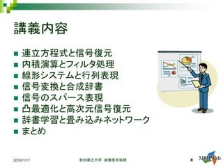 講義内容
 連立方程式と信号復元
 内積演算とフィルタ処理
 線形システムと行列表現
 信号変換と合成辞書
 信号のスパース表現
 凸最適化と高次元信号復元
 辞書学習と畳み込みネットワーク
 まとめ
2019/1/17 秋田県立大学 画像信号処理 8
 