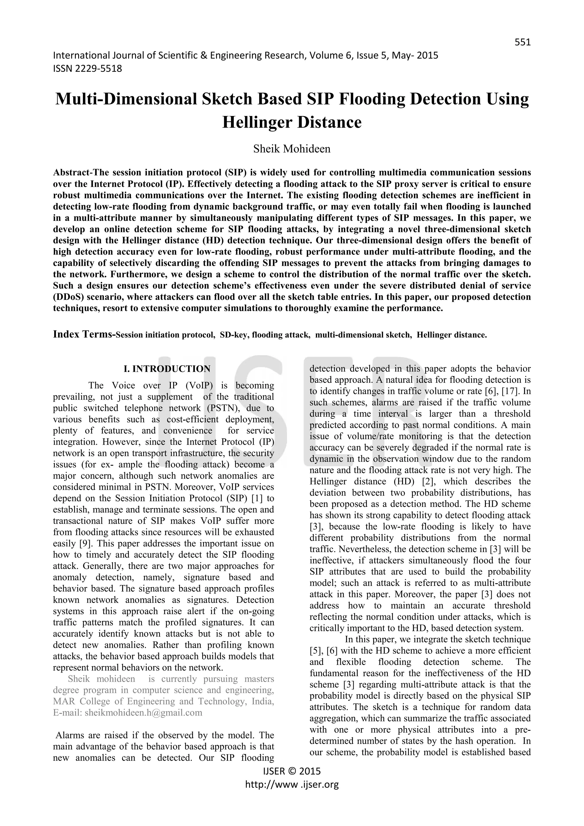 551
International Journal of Scientific & Engineering Research, Volume 6, Issue 5, May- 2015
ISSN 2229-5518
IJSER © 2015
http://www .ijser.org
Multi-Dimensional Sketch Based SIP Flooding Detection Using
Hellinger Distance
Sheik Mohideen
Abstract-The session initiation protocol (SIP) is widely used for controlling multimedia communication sessions
over the Internet Protocol (IP). Effectively detecting a flooding attack to the SIP proxy server is critical to ensure
robust multimedia communications over the Internet. The existing flooding detection schemes are inefficient in
detecting low-rate flooding from dynamic background traffic, or may even totally fail when flooding is launched
in a multi-attribute manner by simultaneously manipulating different types of SIP messages. In this paper, we
develop an online detection scheme for SIP flooding attacks, by integrating a novel three-dimensional sketch
design with the Hellinger distance (HD) detection technique. Our three-dimensional design offers the benefit of
high detection accuracy even for low-rate flooding, robust performance under multi-attribute flooding, and the
capability of selectively discarding the offending SIP messages to prevent the attacks from bringing damages to
the network. Furthermore, we design a scheme to control the distribution of the normal traffic over the sketch.
Such a design ensures our detection scheme’s effectiveness even under the severe distributed denial of service
(DDoS) scenario, where attackers can flood over all the sketch table entries. In this paper, our proposed detection
techniques, resort to extensive computer simulations to thoroughly examine the performance.
Index Terms-Session initiation protocol, SD-key, flooding attack, multi-dimensional sketch, Hellinger distance.
I. INTRODUCTION
The Voice over IP (VoIP) is becoming
prevailing, not just a supplement of the traditional
public switched telephone network (PSTN), due to
various benefits such as cost-efficient deployment,
plenty of features, and convenience for service
integration. However, since the Internet Protocol (IP)
network is an open transport infrastructure, the security
issues (for ex- ample the flooding attack) become a
major concern, although such network anomalies are
considered minimal in PSTN. Moreover, VoIP services
depend on the Session Initiation Protocol (SIP) [1] to
establish, manage and terminate sessions. The open and
transactional nature of SIP makes VoIP suffer more
from flooding attacks since resources will be exhausted
easily [9]. This paper addresses the important issue on
how to timely and accurately detect the SIP flooding
attack. Generally, there are two major approaches for
anomaly detection, namely, signature based and
behavior based. The signature based approach profiles
known network anomalies as signatures. Detection
systems in this approach raise alert if the on-going
traffic patterns match the profiled signatures. It can
accurately identify known attacks but is not able to
detect new anomalies. Rather than profiling known
attacks, the behavior based approach builds models that
represent normal behaviors on the network.
Sheik mohideen is currently pursuing masters
degree program in computer science and engineering,
MAR College of Engineering and Technology, India,
E-mail: sheikmohideen.h@gmail.com
Alarms are raised if the observed by the model. The
main advantage of the behavior based approach is that
new anomalies can be detected. Our SIP flooding
detection developed in this paper adopts the behavior
based approach. A natural idea for flooding detection is
to identify changes in traffic volume or rate [6], [17]. In
such schemes, alarms are raised if the traffic volume
during a time interval is larger than a threshold
predicted according to past normal conditions. A main
issue of volume/rate monitoring is that the detection
accuracy can be severely degraded if the normal rate is
dynamic in the observation window due to the random
nature and the flooding attack rate is not very high. The
Hellinger distance (HD) [2], which describes the
deviation between two probability distributions, has
been proposed as a detection method. The HD scheme
has shown its strong capability to detect flooding attack
[3], because the low-rate flooding is likely to have
different probability distributions from the normal
traffic. Nevertheless, the detection scheme in [3] will be
ineffective, if attackers simultaneously flood the four
SIP attributes that are used to build the probability
model; such an attack is referred to as multi-attribute
attack in this paper. Moreover, the paper [3] does not
address how to maintain an accurate threshold
reflecting the normal condition under attacks, which is
critically important to the HD, based detection system.
In this paper, we integrate the sketch technique
[5], [6] with the HD scheme to achieve a more efficient
and flexible flooding detection scheme. The
fundamental reason for the ineffectiveness of the HD
scheme [3] regarding multi-attribute attack is that the
probability model is directly based on the physical SIP
attributes. The sketch is a technique for random data
aggregation, which can summarize the traffic associated
with one or more physical attributes into a pre-
determined number of states by the hash operation. In
our scheme, the probability model is established based
 
