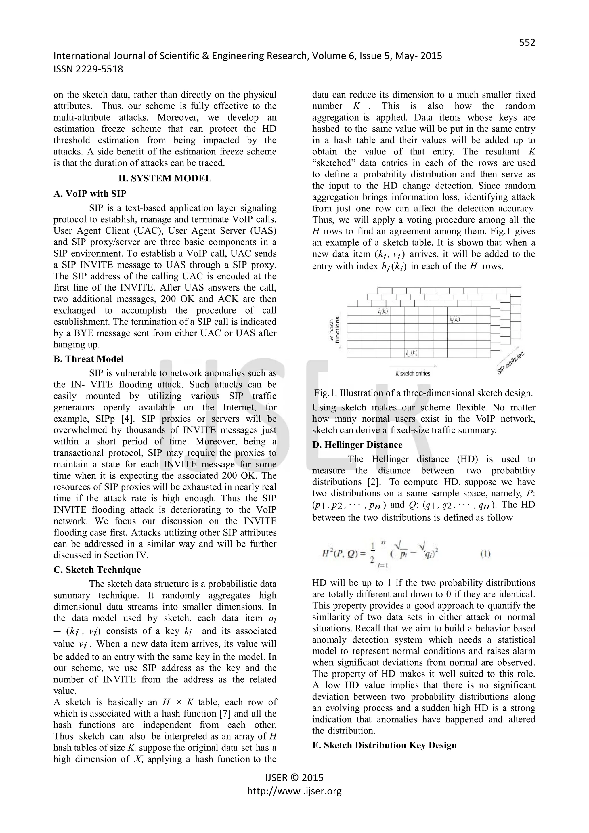 552
International Journal of Scientific & Engineering Research, Volume 6, Issue 5, May- 2015
ISSN 2229-5518
IJSER © 2015
http://www .ijser.org
on the sketch data, rather than directly on the physical
attributes. Thus, our scheme is fully effective to the
multi-attribute attacks. Moreover, we develop an
estimation freeze scheme that can protect the HD
threshold estimation from being impacted by the
attacks. A side benefit of the estimation freeze scheme
is that the duration of attacks can be traced.
II. SYSTEM MODEL
A. VoIP with SIP
SIP is a text-based application layer signaling
protocol to establish, manage and terminate VoIP calls.
User Agent Client (UAC), User Agent Server (UAS)
and SIP proxy/server are three basic components in a
SIP environment. To establish a VoIP call, UAC sends
a SIP INVITE message to UAS through a SIP proxy.
The SIP address of the calling UAC is encoded at the
first line of the INVITE. After UAS answers the call,
two additional messages, 200 OK and ACK are then
exchanged to accomplish the procedure of call
establishment. The termination of a SIP call is indicated
by a BYE message sent from either UAC or UAS after
hanging up.
B. Threat Model
SIP is vulnerable to network anomalies such as
the IN- VITE flooding attack. Such attacks can be
easily mounted by utilizing various SIP traffic
generators openly available on the Internet, for
example, SIPp [4]. SIP proxies or servers will be
overwhelmed by thousands of INVITE messages just
within a short period of time. Moreover, being a
transactional protocol, SIP may require the proxies to
maintain a state for each INVITE message for some
time when it is expecting the associated 200 OK. The
resources of SIP proxies will be exhausted in nearly real
time if the attack rate is high enough. Thus the SIP
INVITE flooding attack is deteriorating to the VoIP
network. We focus our discussion on the INVITE
flooding case first. Attacks utilizing other SIP attributes
can be addressed in a similar way and will be further
discussed in Section IV.
C. Sketch Technique
The sketch data structure is a probabilistic data
summary technique. It randomly aggregates high
dimensional data streams into smaller dimensions. In
the data model used by sketch, each data item ai
= (ki , vi) consists of a key ki and its associated
value vi . When a new data item arrives, its value will
be added to an entry with the same key in the model. In
our scheme, we use SIP address as the key and the
number of INVITE from the address as the related
value.
A sketch is basically an H × K table, each row of
which is associated with a hash function [7] and all the
hash functions are independent from each other.
Thus sketch can also be interpreted as an array of H
hash tables of size K. suppose the original data set has a
high dimension of X, applying a hash function to the
data can reduce its dimension to a much smaller fixed
number K . This is also how the random
aggregation is applied. Data items whose keys are
hashed to the same value will be put in the same entry
in a hash table and their values will be added up to
obtain the value of that entry. The resultant K
“sketched” data entries in each of the rows are used
to define a probability distribution and then serve as
the input to the HD change detection. Since random
aggregation brings information loss, identifying attack
from just one row can affect the detection accuracy.
Thus, we will apply a voting procedure among all the
H rows to find an agreement among them. Fig.1 gives
an example of a sketch table. It is shown that when a
new data item (ki , vi ) arrives, it will be added to the
entry with index hj (ki) in each of the H rows.
Fig.1. Illustration of a three-dimensional sketch design.
Using sketch makes our scheme flexible. No matter
how many normal users exist in the VoIP network,
sketch can derive a fixed-size traffic summary.
D. Hellinger Distance
The Hellinger distance (HD) is used to
measure the distance between two probability
distributions [2]. To compute HD, suppose we have
two distributions on a same sample space, namely, P:
(p1 , p2 , · · · , pn ) and Q: (q1 , q2 , · · · , qn). The HD
between the two distributions is defined as follow
HD will be up to 1 if the two probability distributions
are totally different and down to 0 if they are identical.
This property provides a good approach to quantify the
similarity of two data sets in either attack or normal
situations. Recall that we aim to build a behavior based
anomaly detection system which needs a statistical
model to represent normal conditions and raises alarm
when significant deviations from normal are observed.
The property of HD makes it well suited to this role.
A low HD value implies that there is no significant
deviation between two probability distributions along
an evolving process and a sudden high HD is a strong
indication that anomalies have happened and altered
the distribution.
E. Sketch Distribution Key Design
 