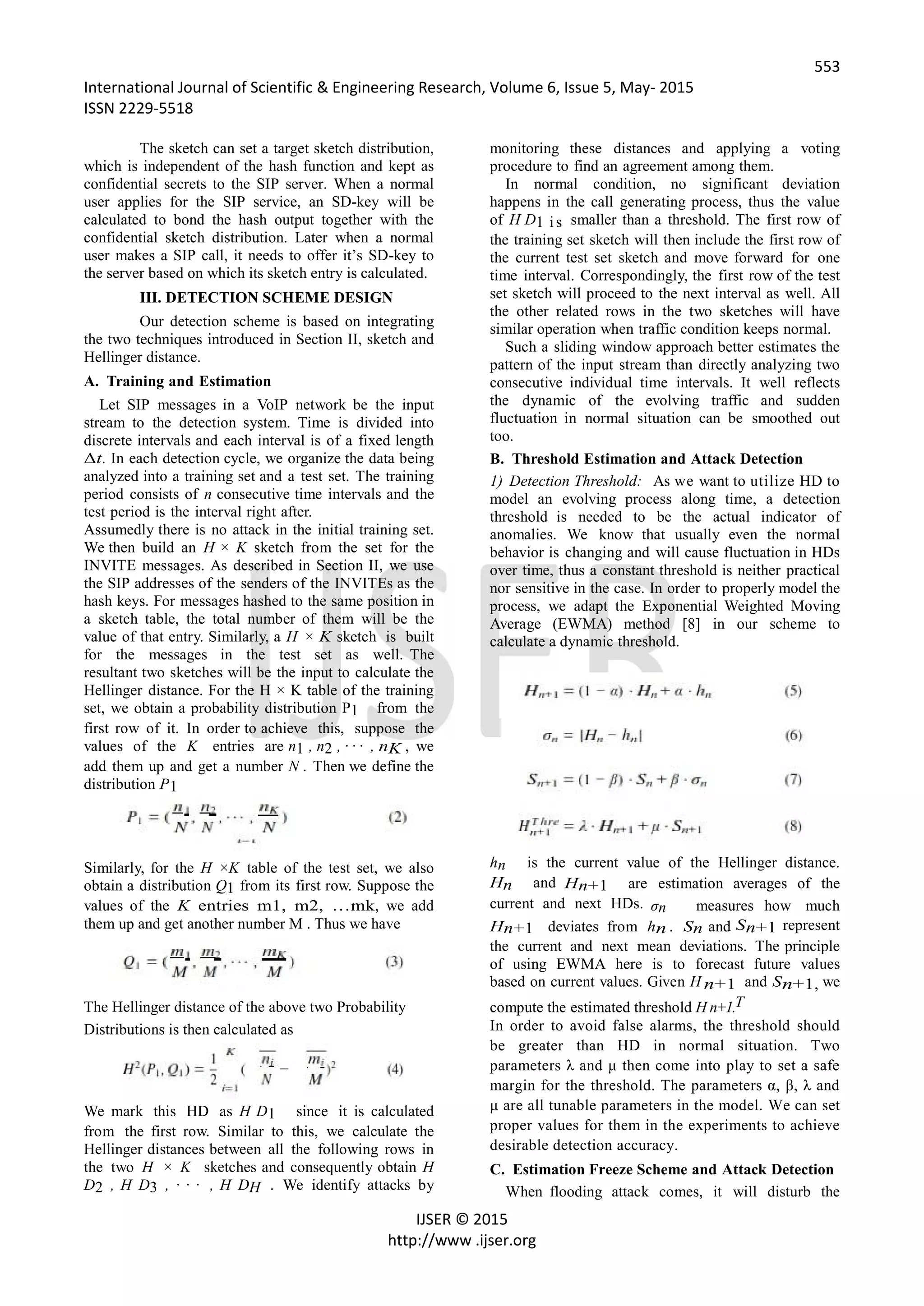 553
International Journal of Scientific & Engineering Research, Volume 6, Issue 5, May- 2015
ISSN 2229-5518
IJSER © 2015
http://www .ijser.org
The sketch can set a target sketch distribution,
which is independent of the hash function and kept as
confidential secrets to the SIP server. When a normal
user applies for the SIP service, an SD-key will be
calculated to bond the hash output together with the
confidential sketch distribution. Later when a normal
user makes a SIP call, it needs to offer it’s SD-key to
the server based on which its sketch entry is calculated.
III. DETECTION SCHEME DESIGN
Our detection scheme is based on integrating
the two techniques introduced in Section II, sketch and
Hellinger distance.
A. Training and Estimation
Let SIP messages in a VoIP network be the input
stream to the detection system. Time is divided into
discrete intervals and each interval is of a fixed length
Δt. In each detection cycle, we organize the data being
analyzed into a training set and a test set. The training
period consists of n consecutive time intervals and the
test period is the interval right after.
Assumedly there is no attack in the initial training set.
We then build an H × K sketch from the set for the
INVITE messages. As described in Section II, we use
the SIP addresses of the senders of the INVITEs as the
hash keys. For messages hashed to the same position in
a sketch table, the total number of them will be the
value of that entry. Similarly, a H × K sketch is built
for the messages in the test set as well. The
resultant two sketches will be the input to calculate the
Hellinger distance. For the H × K table of the training
set, we obtain a probability distribution P1 from the
first row of it. In order to achieve this, suppose the
values of the K entries are n1 , n2 , · · · , nK , we
add them up and get a number N . Then we define the
distribution P1
Similarly, for the H ×K table of the test set, we also
obtain a distribution Q1 from its first row. Suppose the
values of the K entries m1, m2, …mk, we add
them up and get another number M . Thus we have
The Hellinger distance of the above two Probability
Distributions is then calculated as
We mark this HD as H D1 since it is calculated
from the first row. Similar to this, we calculate the
Hellinger distances between all the following rows in
the two H × K sketches and consequently obtain H
D2 , H D3 , · · · , H DH . We identify attacks by
monitoring these distances and applying a voting
procedure to find an agreement among them.
In normal condition, no significant deviation
happens in the call generating process, thus the value
of H D1 is smaller than a threshold. The first row of
the training set sketch will then include the first row of
the current test set sketch and move forward for one
time interval. Correspondingly, the first row of the test
set sketch will proceed to the next interval as well. All
the other related rows in the two sketches will have
similar operation when traffic condition keeps normal.
Such a sliding window approach better estimates the
pattern of the input stream than directly analyzing two
consecutive individual time intervals. It well reflects
the dynamic of the evolving traffic and sudden
fluctuation in normal situation can be smoothed out
too.
B. Threshold Estimation and Attack Detection
1) Detection Threshold: As we want to utilize HD to
model an evolving process along time, a detection
threshold is needed to be the actual indicator of
anomalies. We know that usually even the normal
behavior is changing and will cause fluctuation in HDs
over time, thus a constant threshold is neither practical
nor sensitive in the case. In order to properly model the
process, we adapt the Exponential Weighted Moving
Average (EWMA) method [8] in our scheme to
calculate a dynamic threshold.
hn is the current value of the Hellinger distance.
Hn and Hn+1 are estimation averages of the
current and next HDs. σn measures how much
Hn+1 deviates from hn . Sn and Sn+1 represent
the current and next mean deviations. The principle
of using EWMA here is to forecast future values
based on current values. Given H n+1 and Sn+1, we
compute the estimated threshold H n+1.T
In order to avoid false alarms, the threshold should
be greater than HD in normal situation. Two
parameters λ and μ then come into play to set a safe
margin for the threshold. The parameters α, β, λ and
μ are all tunable parameters in the model. We can set
proper values for them in the experiments to achieve
desirable detection accuracy.
C. Estimation Freeze Scheme and Attack Detection
When flooding attack comes, it will disturb the
 