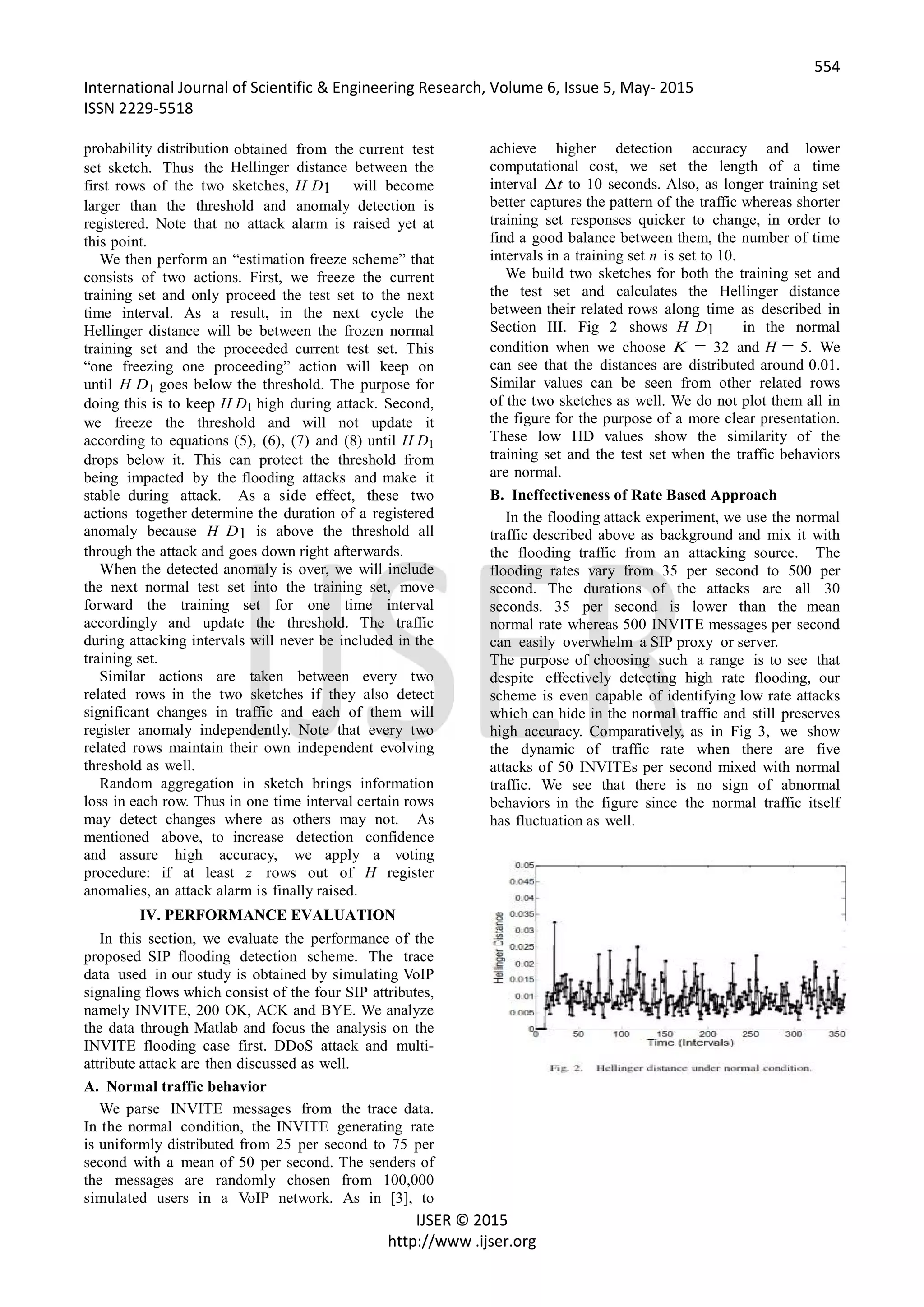 554
International Journal of Scientific & Engineering Research, Volume 6, Issue 5, May- 2015
ISSN 2229-5518
IJSER © 2015
http://www .ijser.org
probability distribution obtained from the current test
set sketch. Thus the Hellinger distance between the
first rows of the two sketches, H D1 will become
larger than the threshold and anomaly detection is
registered. Note that no attack alarm is raised yet at
this point.
We then perform an “estimation freeze scheme” that
consists of two actions. First, we freeze the current
training set and only proceed the test set to the next
time interval. As a result, in the next cycle the
Hellinger distance will be between the frozen normal
training set and the proceeded current test set. This
“one freezing one proceeding” action will keep on
until H D1 goes below the threshold. The purpose for
doing this is to keep H D1 high during attack. Second,
we freeze the threshold and will not update it
according to equations (5), (6), (7) and (8) until H D1
drops below it. This can protect the threshold from
being impacted by the flooding attacks and make it
stable during attack. As a side effect, these two
actions together determine the duration of a registered
anomaly because H D1 is above the threshold all
through the attack and goes down right afterwards.
When the detected anomaly is over, we will include
the next normal test set into the training set, move
forward the training set for one time interval
accordingly and update the threshold. The traffic
during attacking intervals will never be included in the
training set.
Similar actions are taken between every two
related rows in the two sketches if they also detect
significant changes in traffic and each of them will
register anomaly independently. Note that every two
related rows maintain their own independent evolving
threshold as well.
Random aggregation in sketch brings information
loss in each row. Thus in one time interval certain rows
may detect changes where as others may not. As
mentioned above, to increase detection confidence
and assure high accuracy, we apply a voting
procedure: if at least z rows out of H register
anomalies, an attack alarm is finally raised.
IV. PERFORMANCE EVALUATION
In this section, we evaluate the performance of the
proposed SIP flooding detection scheme. The trace
data used in our study is obtained by simulating VoIP
signaling flows which consist of the four SIP attributes,
namely INVITE, 200 OK, ACK and BYE. We analyze
the data through Matlab and focus the analysis on the
INVITE flooding case first. DDoS attack and multi-
attribute attack are then discussed as well.
A. Normal traffic behavior
We parse INVITE messages from the trace data.
In the normal condition, the INVITE generating rate
is uniformly distributed from 25 per second to 75 per
second with a mean of 50 per second. The senders of
the messages are randomly chosen from 100,000
simulated users in a VoIP network. As in [3], to
achieve higher detection accuracy and lower
computational cost, we set the length of a time
interval Δt to 10 seconds. Also, as longer training set
better captures the pattern of the traffic whereas shorter
training set responses quicker to change, in order to
find a good balance between them, the number of time
intervals in a training set n is set to 10.
We build two sketches for both the training set and
the test set and calculates the Hellinger distance
between their related rows along time as described in
Section III. Fig 2 shows H D1 in the normal
condition when we choose K = 32 and H = 5. We
can see that the distances are distributed around 0.01.
Similar values can be seen from other related rows
of the two sketches as well. We do not plot them all in
the figure for the purpose of a more clear presentation.
These low HD values show the similarity of the
training set and the test set when the traffic behaviors
are normal.
B. Ineffectiveness of Rate Based Approach
In the flooding attack experiment, we use the normal
traffic described above as background and mix it with
the flooding traffic from an attacking source. The
flooding rates vary from 35 per second to 500 per
second. The durations of the attacks are all 30
seconds. 35 per second is lower than the mean
normal rate whereas 500 INVITE messages per second
can easily overwhelm a SIP proxy or server.
The purpose of choosing such a range is to see that
despite effectively detecting high rate flooding, our
scheme is even capable of identifying low rate attacks
which can hide in the normal traffic and still preserves
high accuracy. Comparatively, as in Fig 3, we show
the dynamic of traffic rate when there are five
attacks of 50 INVITEs per second mixed with normal
traffic. We see that there is no sign of abnormal
behaviors in the figure since the normal traffic itself
has fluctuation as well.
 