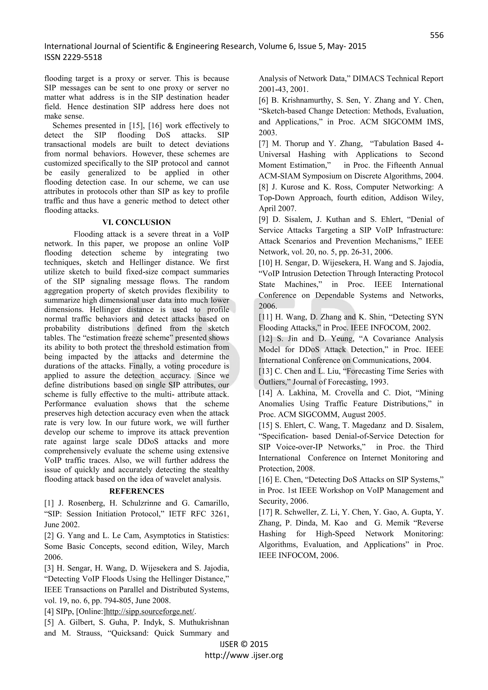 556
International Journal of Scientific & Engineering Research, Volume 6, Issue 5, May- 2015
ISSN 2229-5518
IJSER © 2015
http://www .ijser.org
flooding target is a proxy or server. This is because
SIP messages can be sent to one proxy or server no
matter what address is in the SIP destination header
field. Hence destination SIP address here does not
make sense.
Schemes presented in [15], [16] work effectively to
detect the SIP flooding DoS attacks. SIP
transactional models are built to detect deviations
from normal behaviors. However, these schemes are
customized specifically to the SIP protocol and cannot
be easily generalized to be applied in other
flooding detection case. In our scheme, we can use
attributes in protocols other than SIP as key to profile
traffic and thus have a generic method to detect other
flooding attacks.
VI. CONCLUSION
Flooding attack is a severe threat in a VoIP
network. In this paper, we propose an online VoIP
flooding detection scheme by integrating two
techniques, sketch and Hellinger distance. We first
utilize sketch to build fixed-size compact summaries
of the SIP signaling message flows. The random
aggregation property of sketch provides flexibility to
summarize high dimensional user data into much lower
dimensions. Hellinger distance is used to profile
normal traffic behaviors and detect attacks based on
probability distributions defined from the sketch
tables. The “estimation freeze scheme” presented shows
its ability to both protect the threshold estimation from
being impacted by the attacks and determine the
durations of the attacks. Finally, a voting procedure is
applied to assure the detection accuracy. Since we
define distributions based on single SIP attributes, our
scheme is fully effective to the multi- attribute attack.
Performance evaluation shows that the scheme
preserves high detection accuracy even when the attack
rate is very low. In our future work, we will further
develop our scheme to improve its attack prevention
rate against large scale DDoS attacks and more
comprehensively evaluate the scheme using extensive
VoIP traffic traces. Also, we will further address the
issue of quickly and accurately detecting the stealthy
flooding attack based on the idea of wavelet analysis.
REFERENCES
[1] J. Rosenberg, H. Schulzrinne and G. Camarillo,
“SIP: Session Initiation Protocol,” IETF RFC 3261,
June 2002.
[2] G. Yang and L. Le Cam, Asymptotics in Statistics:
Some Basic Concepts, second edition, Wiley, March
2006.
[3] H. Sengar, H. Wang, D. Wijesekera and S. Jajodia,
“Detecting VoIP Floods Using the Hellinger Distance,”
IEEE Transactions on Parallel and Distributed Systems,
vol. 19, no. 6, pp. 794-805, June 2008.
[4] SIPp, [Online:]http://sipp.sourceforge.net/.
[5] A. Gilbert, S. Guha, P. Indyk, S. Muthukrishnan
and M. Strauss, “Quicksand: Quick Summary and
Analysis of Network Data,” DIMACS Technical Report
2001-43, 2001.
[6] B. Krishnamurthy, S. Sen, Y. Zhang and Y. Chen,
“Sketch-based Change Detection: Methods, Evaluation,
and Applications,” in Proc. ACM SIGCOMM IMS,
2003.
[7] M. Thorup and Y. Zhang, “Tabulation Based 4-
Universal Hashing with Applications to Second
Moment Estimation,” in Proc. the Fifteenth Annual
ACM-SIAM Symposium on Discrete Algorithms, 2004.
[8] J. Kurose and K. Ross, Computer Networking: A
Top-Down Approach, fourth edition, Addison Wiley,
April 2007.
[9] D. Sisalem, J. Kuthan and S. Ehlert, “Denial of
Service Attacks Targeting a SIP VoIP Infrastructure:
Attack Scenarios and Prevention Mechanisms,” IEEE
Network, vol. 20, no. 5, pp. 26-31, 2006.
[10] H. Sengar, D. Wijesekera, H. Wang and S. Jajodia,
“VoIP Intrusion Detection Through Interacting Protocol
State Machines,” in Proc. IEEE International
Conference on Dependable Systems and Networks,
2006.
[11] H. Wang, D. Zhang and K. Shin, “Detecting SYN
Flooding Attacks,” in Proc. IEEE INFOCOM, 2002.
[12] S. Jin and D. Yeung, “A Covariance Analysis
Model for DDoS Attack Detection,” in Proc. IEEE
International Conference on Communications, 2004.
[13] C. Chen and L. Liu, “Forecasting Time Series with
Outliers,” Journal of Forecasting, 1993.
[14] A. Lakhina, M. Crovella and C. Diot, “Mining
Anomalies Using Traffic Feature Distributions,” in
Proc. ACM SIGCOMM, August 2005.
[15] S. Ehlert, C. Wang, T. Magedanz and D. Sisalem,
“Specification- based Denial-of-Service Detection for
SIP Voice-over-IP Networks,” in Proc. the Third
International Conference on Internet Monitoring and
Protection, 2008.
[16] E. Chen, “Detecting DoS Attacks on SIP Systems,”
in Proc. 1st IEEE Workshop on VoIP Management and
Security, 2006.
[17] R. Schweller, Z. Li, Y. Chen, Y. Gao, A. Gupta, Y.
Zhang, P. Dinda, M. Kao and G. Memik “Reverse
Hashing for High-Speed Network Monitoring:
Algorithms, Evaluation, and Applications” in Proc.
IEEE INFOCOM, 2006.
 