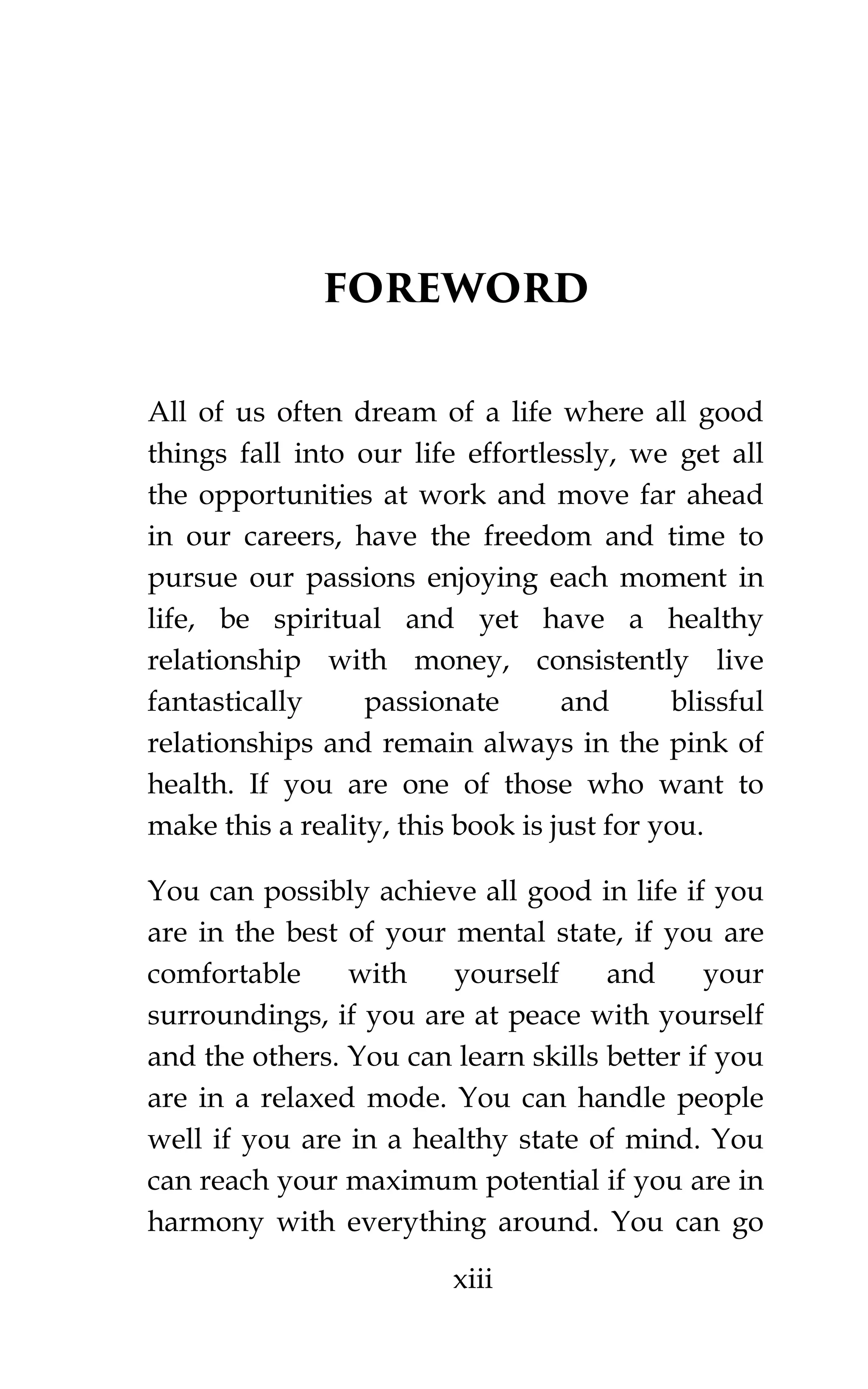 xiii
FOREWORD
All of us often dream of a life where all good
things fall into our life effortlessly, we get all
the opportunities at work and move far ahead
in our careers, have the freedom and time to
pursue our passions enjoying each moment in
life, be spiritual and yet have a healthy
relationship with money, consistently live
fantastically passionate and blissful
relationships and remain always in the pink of
health. If you are one of those who want to
make this a reality, this book is just for you.
You can possibly achieve all good in life if you
are in the best of your mental state, if you are
comfortable with yourself and your
surroundings, if you are at peace with yourself
and the others. You can learn skills better if you
are in a relaxed mode. You can handle people
well if you are in a healthy state of mind. You
can reach your maximum potential if you are in
harmony with everything around. You can go
 