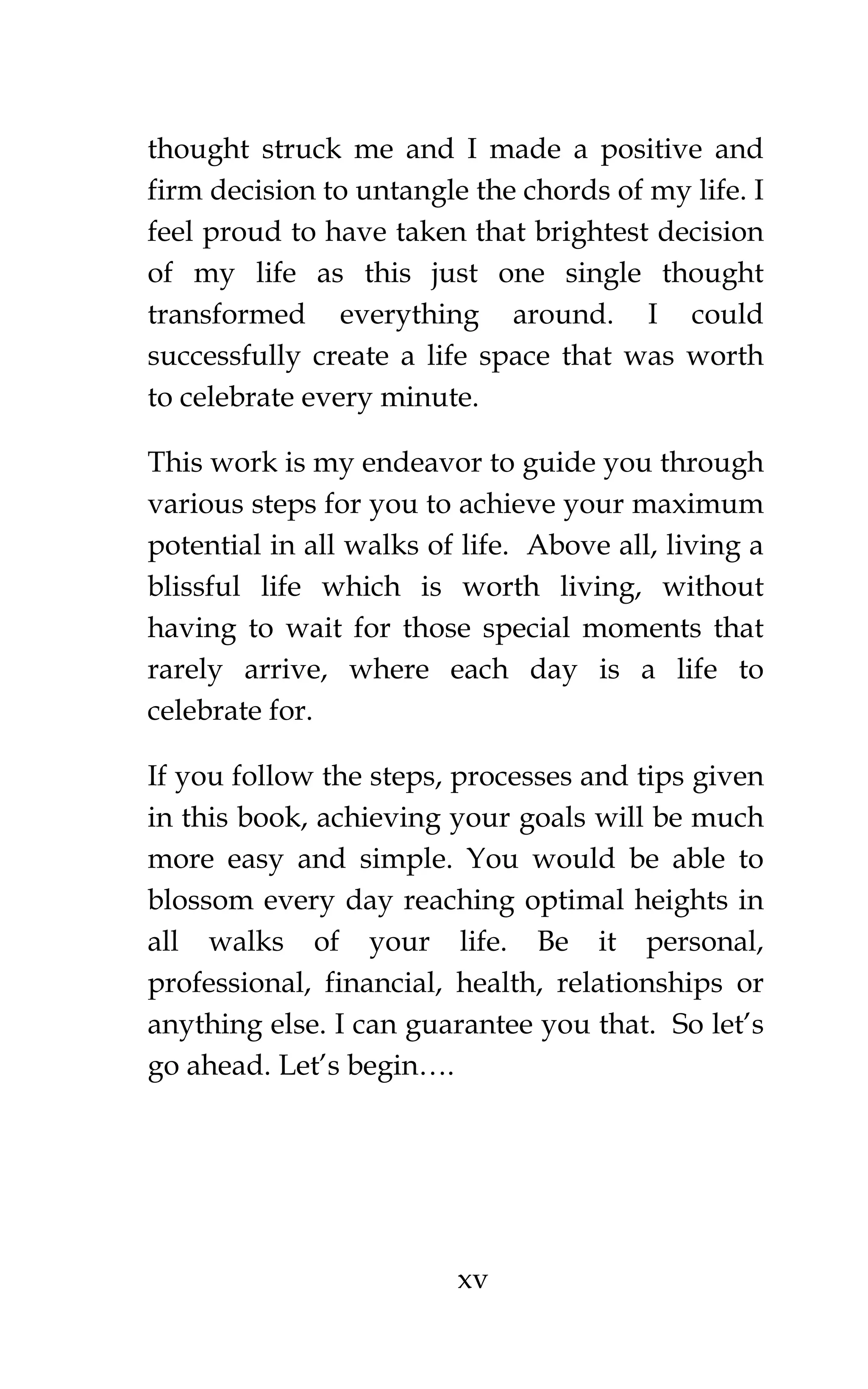 xv
thought struck me and I made a positive and
firm decision to untangle the chords of my life. I
feel proud to have taken that brightest decision
of my life as this just one single thought
transformed everything around. I could
successfully create a life space that was worth
to celebrate every minute.
This work is my endeavor to guide you through
various steps for you to achieve your maximum
potential in all walks of life. Above all, living a
blissful life which is worth living, without
having to wait for those special moments that
rarely arrive, where each day is a life to
celebrate for.
If you follow the steps, processes and tips given
in this book, achieving your goals will be much
more easy and simple. You would be able to
blossom every day reaching optimal heights in
all walks of your life. Be it personal,
professional, financial, health, relationships or
anything else. I can guarantee you that. So let’s
go ahead. Let’s begin….
 