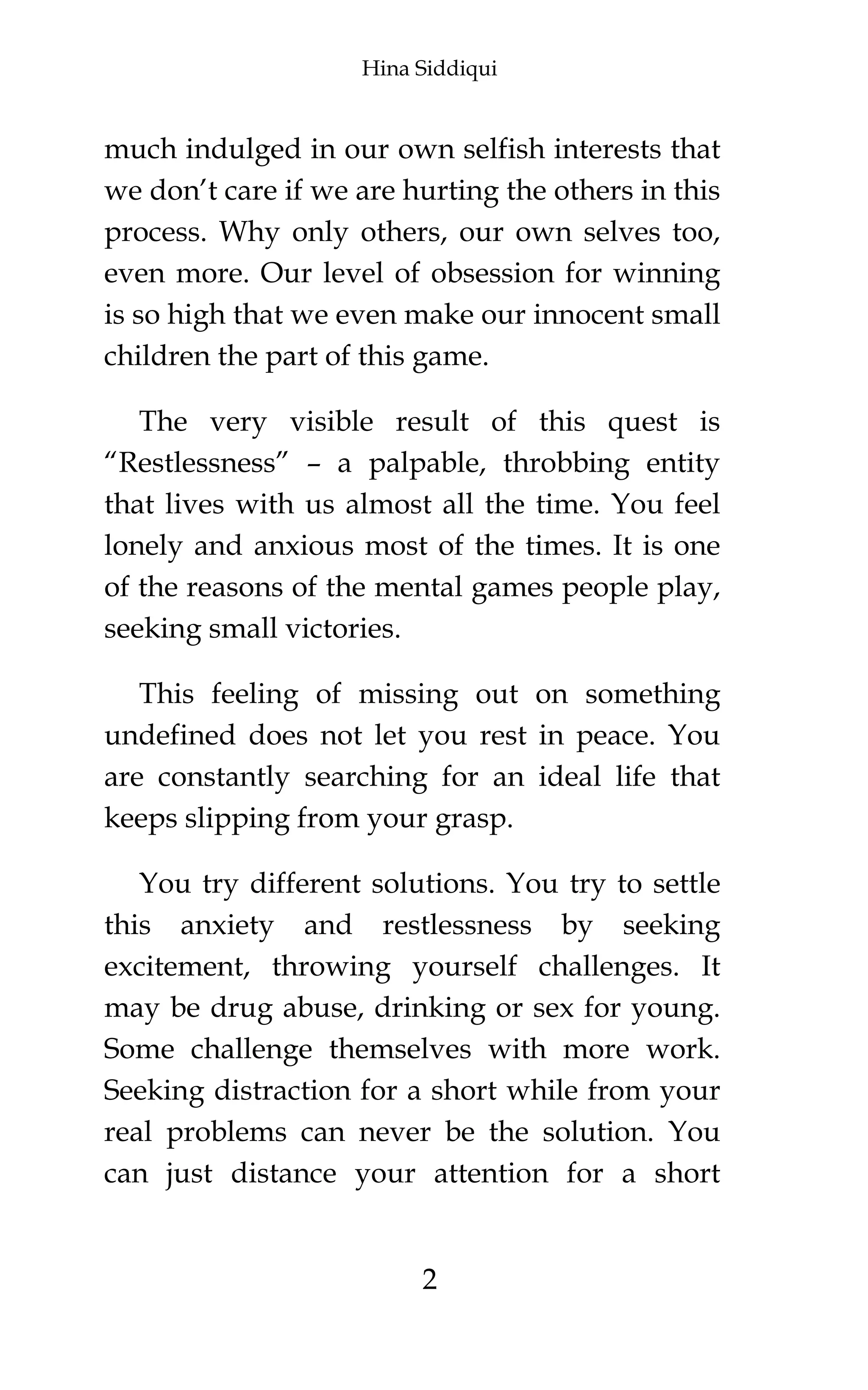 Hina Siddiqui
2
much indulged in our own selfish interests that
we don’t care if we are hurting the others in this
process. Why only others, our own selves too,
even more. Our level of obsession for winning
is so high that we even make our innocent small
children the part of this game.
The very visible result of this quest is
“Restlessness” – a palpable, throbbing entity
that lives with us almost all the time. You feel
lonely and anxious most of the times. It is one
of the reasons of the mental games people play,
seeking small victories.
This feeling of missing out on something
undefined does not let you rest in peace. You
are constantly searching for an ideal life that
keeps slipping from your grasp.
You try different solutions. You try to settle
this anxiety and restlessness by seeking
excitement, throwing yourself challenges. It
may be drug abuse, drinking or sex for young.
Some challenge themselves with more work.
Seeking distraction for a short while from your
real problems can never be the solution. You
can just distance your attention for a short
 