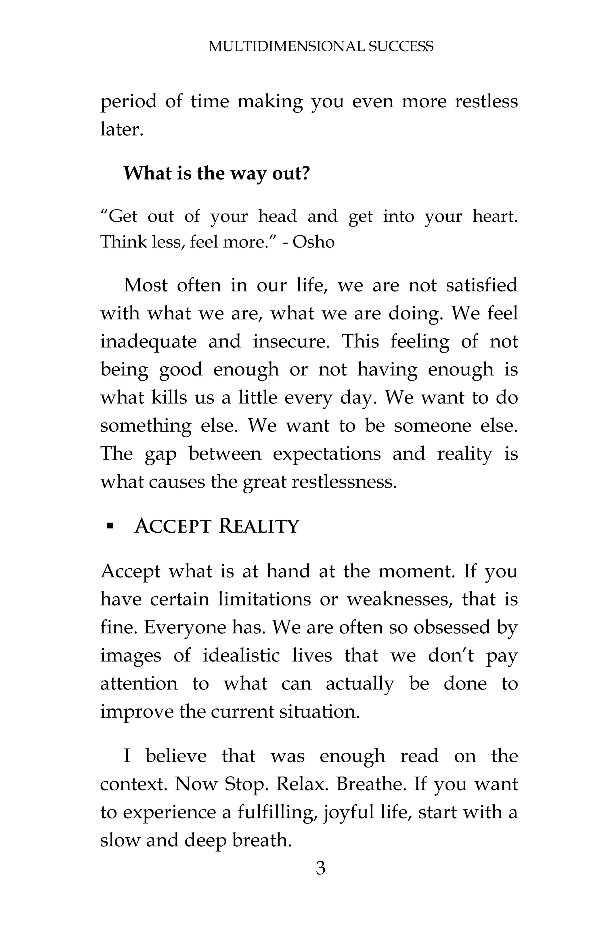 MULTIDIMENSIONAL SUCCESS
3
period of time making you even more restless
later.
What is the way out?
“Get out of your head and get into your heart.
Think less, feel more.” - Osho
Most often in our life, we are not satisfied
with what we are, what we are doing. We feel
inadequate and insecure. This feeling of not
being good enough or not having enough is
what kills us a little every day. We want to do
something else. We want to be someone else.
The gap between expectations and reality is
what causes the great restlessness.
 Accept Reality
Accept what is at hand at the moment. If you
have certain limitations or weaknesses, that is
fine. Everyone has. We are often so obsessed by
images of idealistic lives that we don’t pay
attention to what can actually be done to
improve the current situation.
I believe that was enough read on the
context. Now Stop. Relax. Breathe. If you want
to experience a fulfilling, joyful life, start with a
slow and deep breath.
 