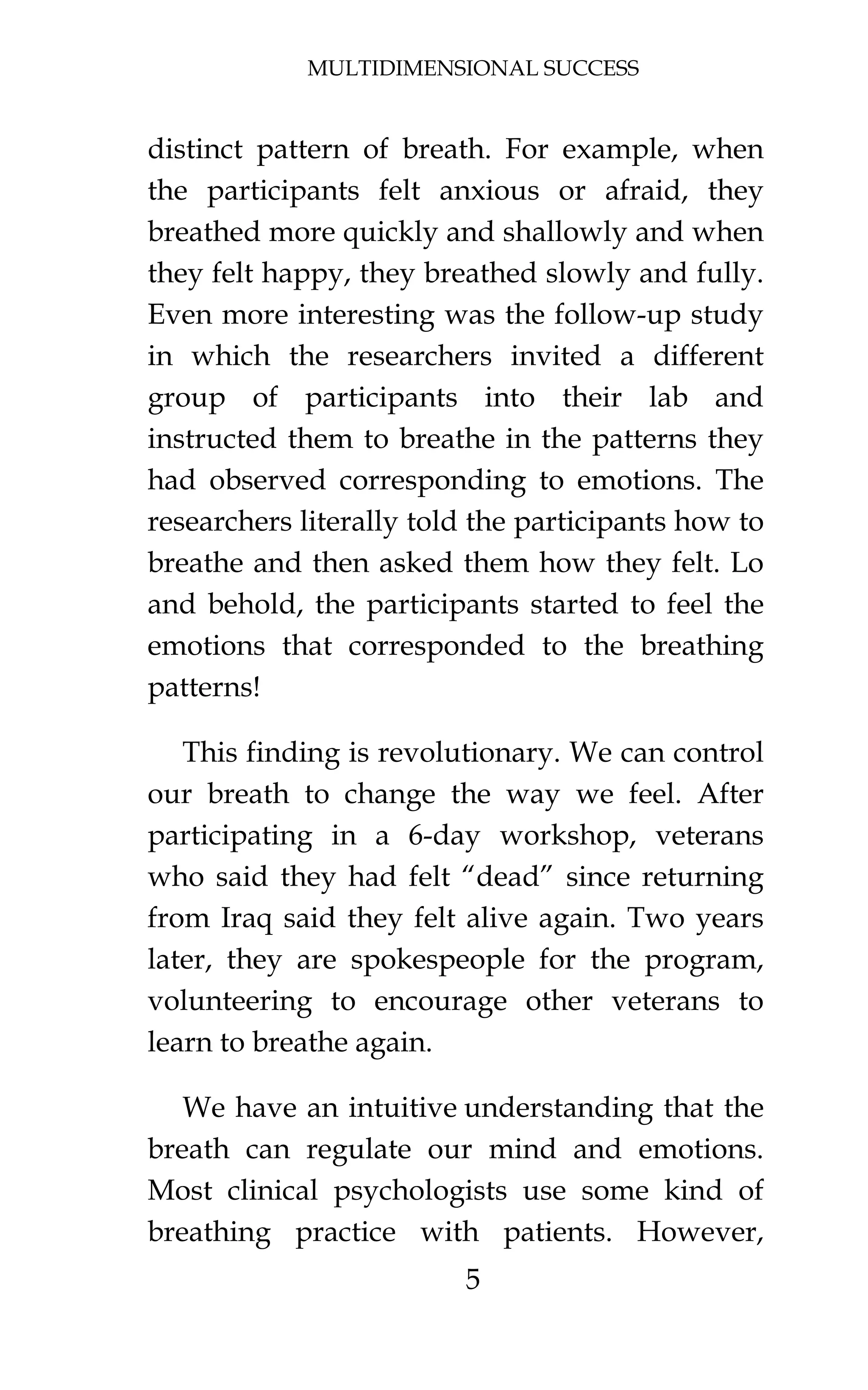 MULTIDIMENSIONAL SUCCESS
5
distinct pattern of breath. For example, when
the participants felt anxious or afraid, they
breathed more quickly and shallowly and when
they felt happy, they breathed slowly and fully.
Even more interesting was the follow-up study
in which the researchers invited a different
group of participants into their lab and
instructed them to breathe in the patterns they
had observed corresponding to emotions. The
researchers literally told the participants how to
breathe and then asked them how they felt. Lo
and behold, the participants started to feel the
emotions that corresponded to the breathing
patterns!
This finding is revolutionary. We can control
our breath to change the way we feel. After
participating in a 6-day workshop, veterans
who said they had felt “dead” since returning
from Iraq said they felt alive again. Two years
later, they are spokespeople for the program,
volunteering to encourage other veterans to
learn to breathe again.
We have an intuitive understanding that the
breath can regulate our mind and emotions.
Most clinical psychologists use some kind of
breathing practice with patients. However,
 