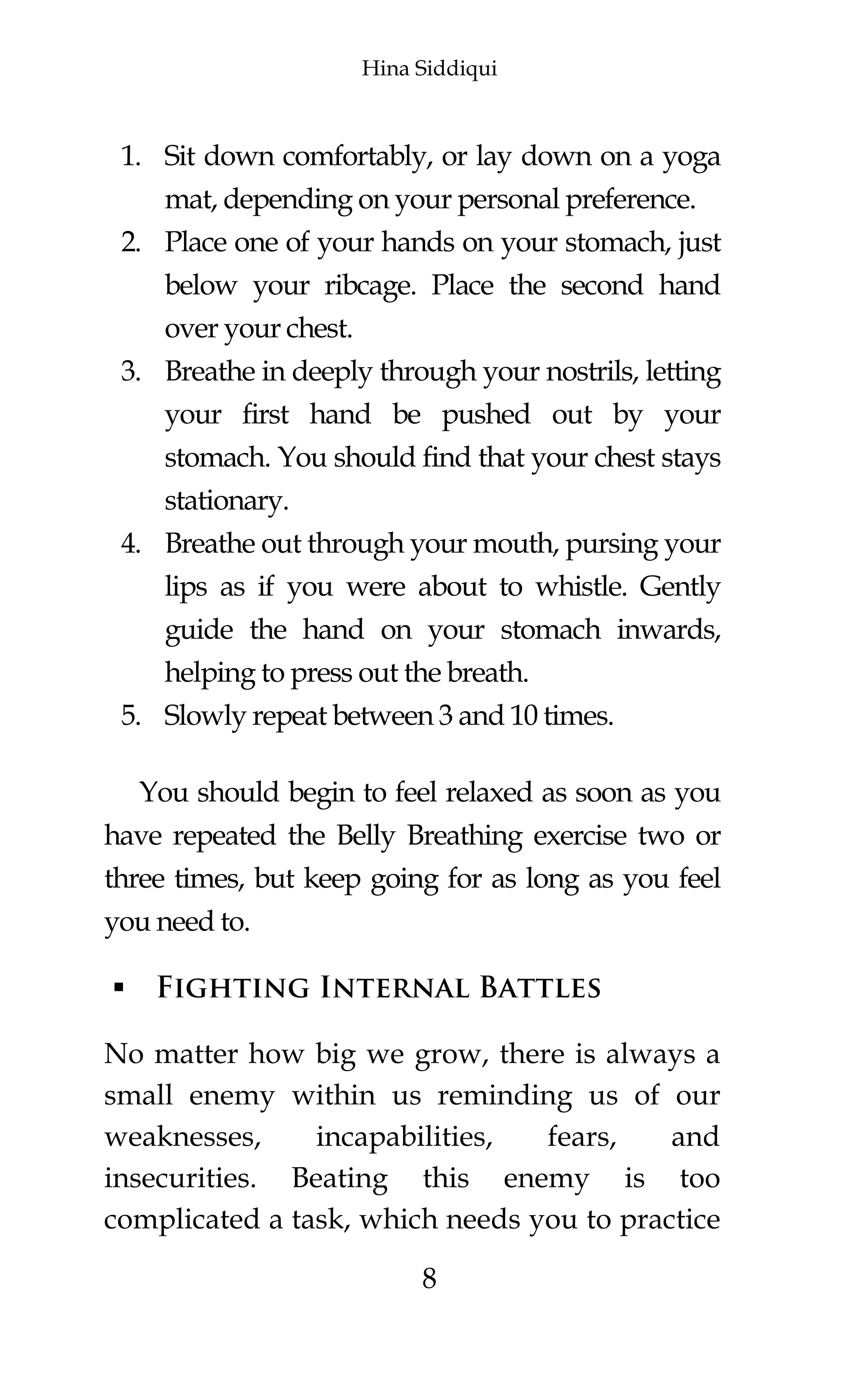 Hina Siddiqui
8
1. Sit down comfortably, or lay down on a yoga
mat, depending on your personal preference.
2. Place one of your hands on your stomach, just
below your ribcage. Place the second hand
over your chest.
3. Breathe in deeply through your nostrils, letting
your first hand be pushed out by your
stomach. You should find that your chest stays
stationary.
4. Breathe out through your mouth, pursing your
lips as if you were about to whistle. Gently
guide the hand on your stomach inwards,
helping to press out the breath.
5. Slowly repeat between 3 and 10 times.
You should begin to feel relaxed as soon as you
have repeated the Belly Breathing exercise two or
three times, but keep going for as long as you feel
you need to.
 Fighting Internal Battles
No matter how big we grow, there is always a
small enemy within us reminding us of our
weaknesses, incapabilities, fears, and
insecurities. Beating this enemy is too
complicated a task, which needs you to practice
 