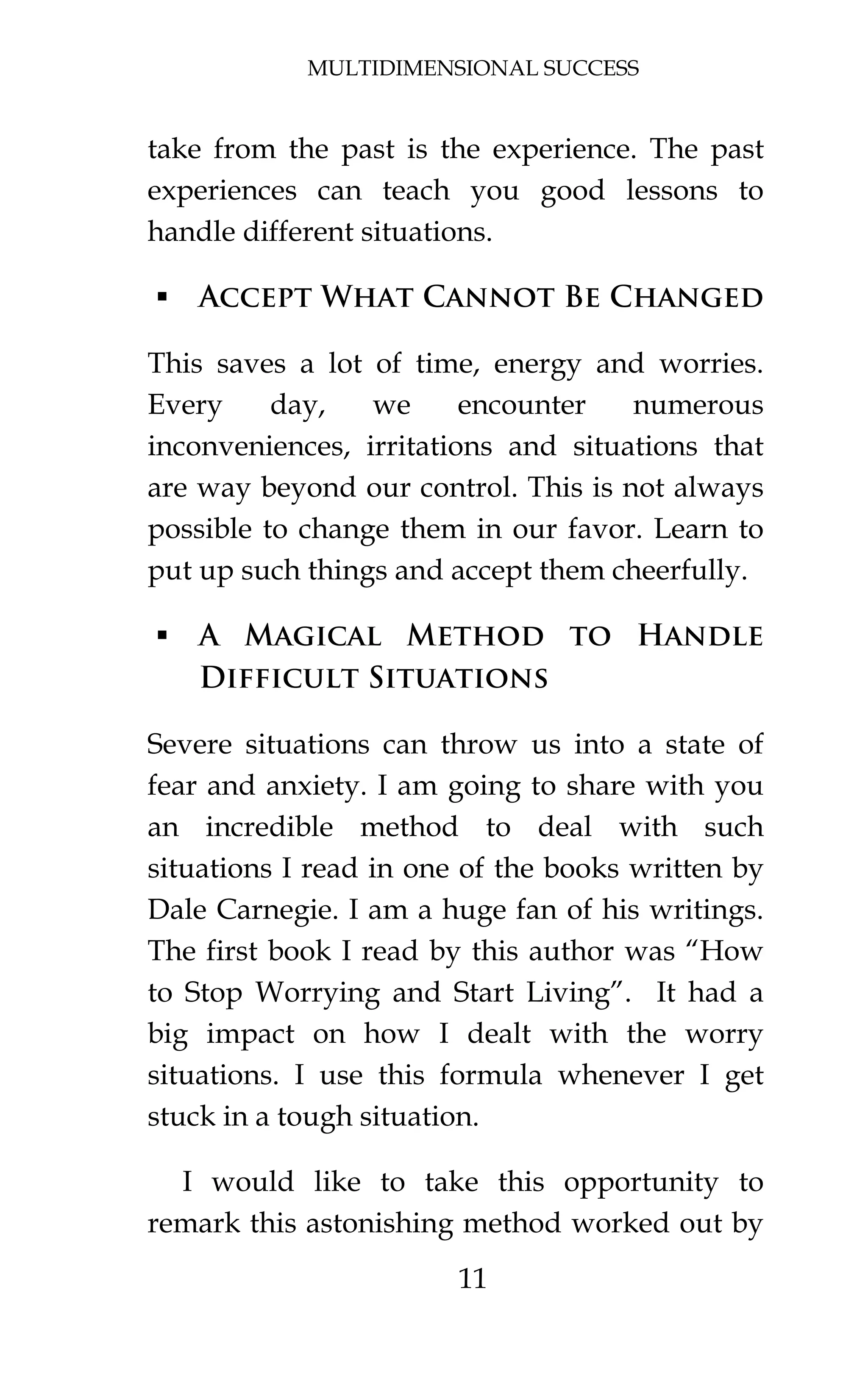 MULTIDIMENSIONAL SUCCESS
11
take from the past is the experience. The past
experiences can teach you good lessons to
handle different situations.
 Accept What Cannot Be Changed
This saves a lot of time, energy and worries.
Every day, we encounter numerous
inconveniences, irritations and situations that
are way beyond our control. This is not always
possible to change them in our favor. Learn to
put up such things and accept them cheerfully.
 A Magical Method to Handle
Difficult Situations
Severe situations can throw us into a state of
fear and anxiety. I am going to share with you
an incredible method to deal with such
situations I read in one of the books written by
Dale Carnegie. I am a huge fan of his writings.
The first book I read by this author was “How
to Stop Worrying and Start Living”. It had a
big impact on how I dealt with the worry
situations. I use this formula whenever I get
stuck in a tough situation.
I would like to take this opportunity to
remark this astonishing method worked out by
 