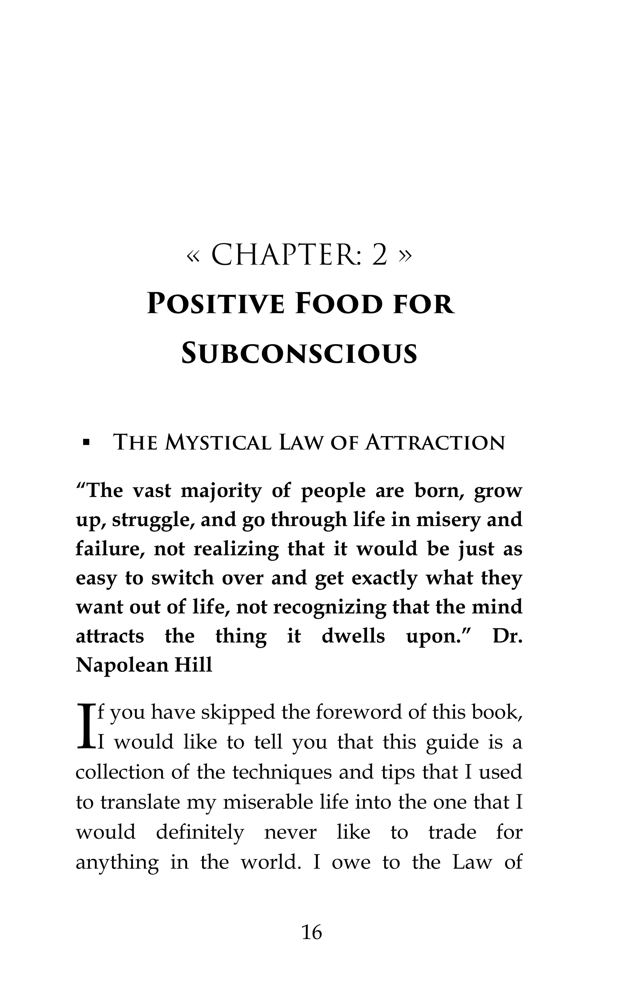 16
« CHAPTER: 2 »
Positive Food for
Subconscious
 The Mystical Law of Attraction
“The vast majority of people are born, grow
up, struggle, and go through life in misery and
failure, not realizing that it would be just as
easy to switch over and get exactly what they
want out of life, not recognizing that the mind
attracts the thing it dwells upon.” Dr.
Napolean Hill
f you have skipped the foreword of this book,
I would like to tell you that this guide is a
collection of the techniques and tips that I used
to translate my miserable life into the one that I
would definitely never like to trade for
anything in the world. I owe to the Law of
I
 