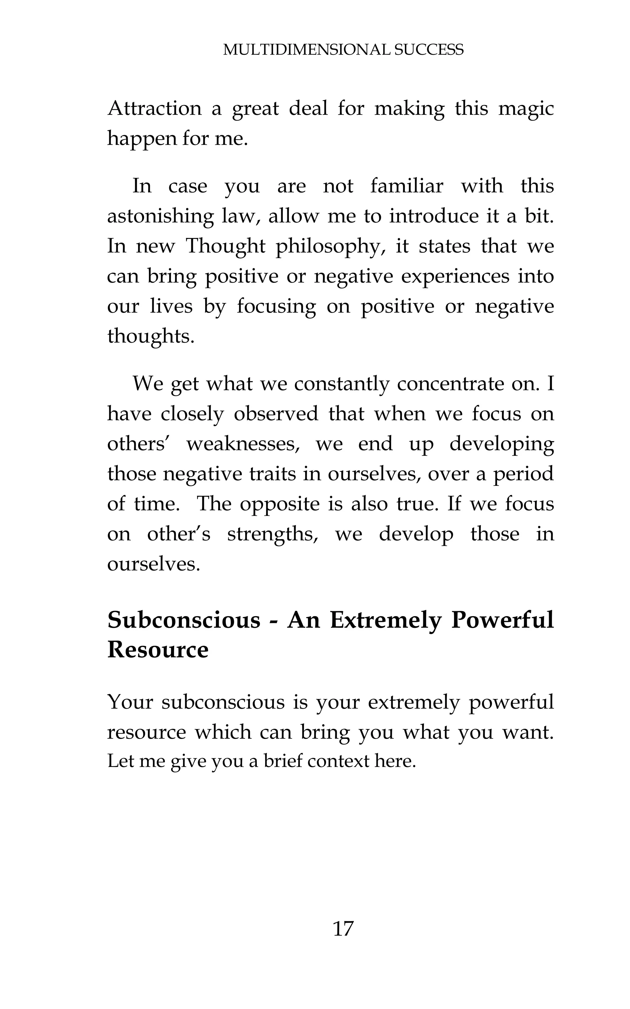 MULTIDIMENSIONAL SUCCESS
17
Attraction a great deal for making this magic
happen for me.
In case you are not familiar with this
astonishing law, allow me to introduce it a bit.
In new Thought philosophy, it states that we
can bring positive or negative experiences into
our lives by focusing on positive or negative
thoughts.
We get what we constantly concentrate on. I
have closely observed that when we focus on
others’ weaknesses, we end up developing
those negative traits in ourselves, over a period
of time. The opposite is also true. If we focus
on other’s strengths, we develop those in
ourselves.
Subconscious - An Extremely Powerful
Resource
Your subconscious is your extremely powerful
resource which can bring you what you want.
Let me give you a brief context here.
 