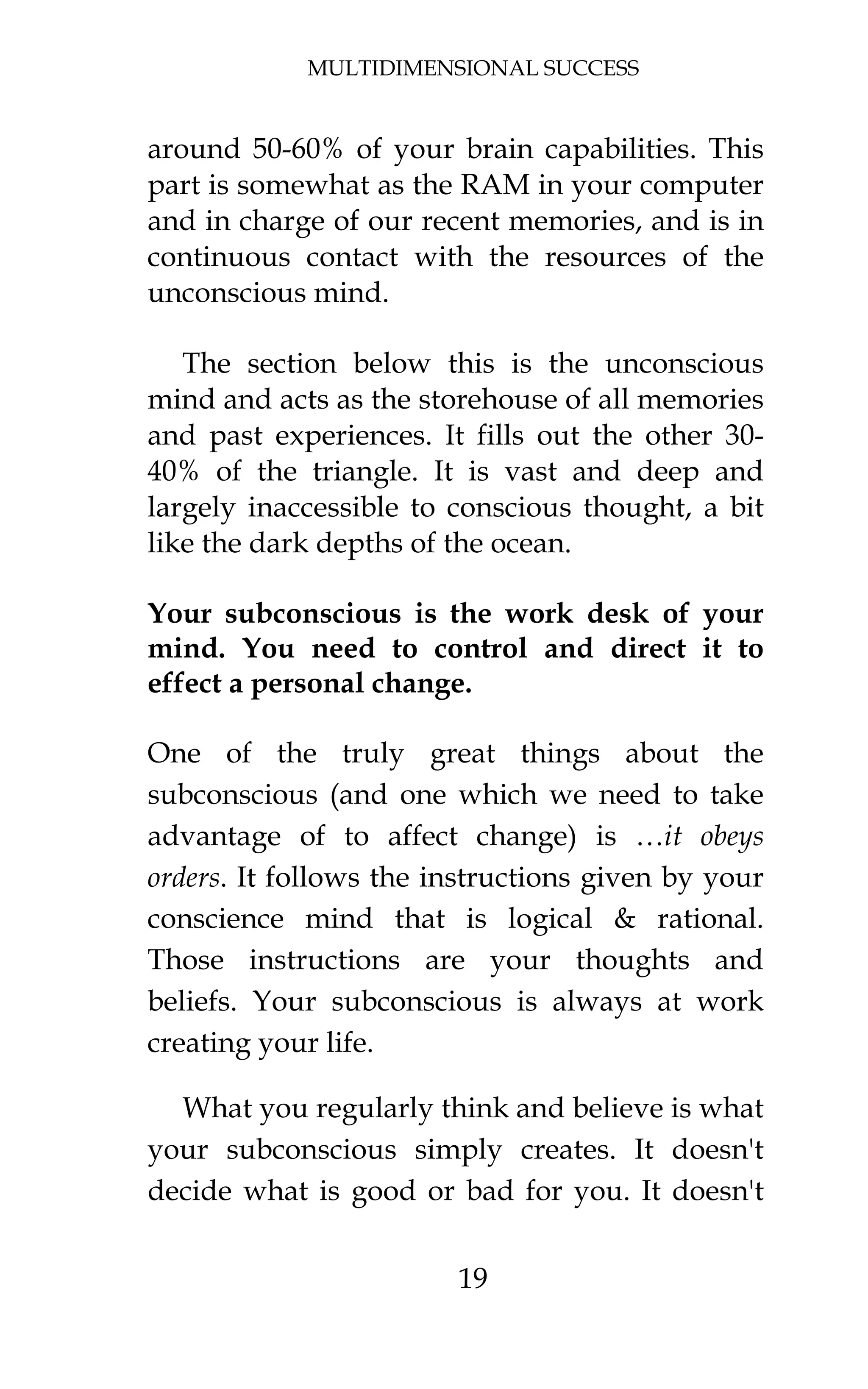 MULTIDIMENSIONAL SUCCESS
19
around 50-60% of your brain capabilities. This
part is somewhat as the RAM in your computer
and in charge of our recent memories, and is in
continuous contact with the resources of the
unconscious mind.
The section below this is the unconscious
mind and acts as the storehouse of all memories
and past experiences. It fills out the other 30-
40% of the triangle. It is vast and deep and
largely inaccessible to conscious thought, a bit
like the dark depths of the ocean.
Your subconscious is the work desk of your
mind. You need to control and direct it to
effect a personal change.
One of the truly great things about the
subconscious (and one which we need to take
advantage of to affect change) is …it obeys
orders. It follows the instructions given by your
conscience mind that is logical & rational.
Those instructions are your thoughts and
beliefs. Your subconscious is always at work
creating your life.
What you regularly think and believe is what
your subconscious simply creates. It doesn't
decide what is good or bad for you. It doesn't
 