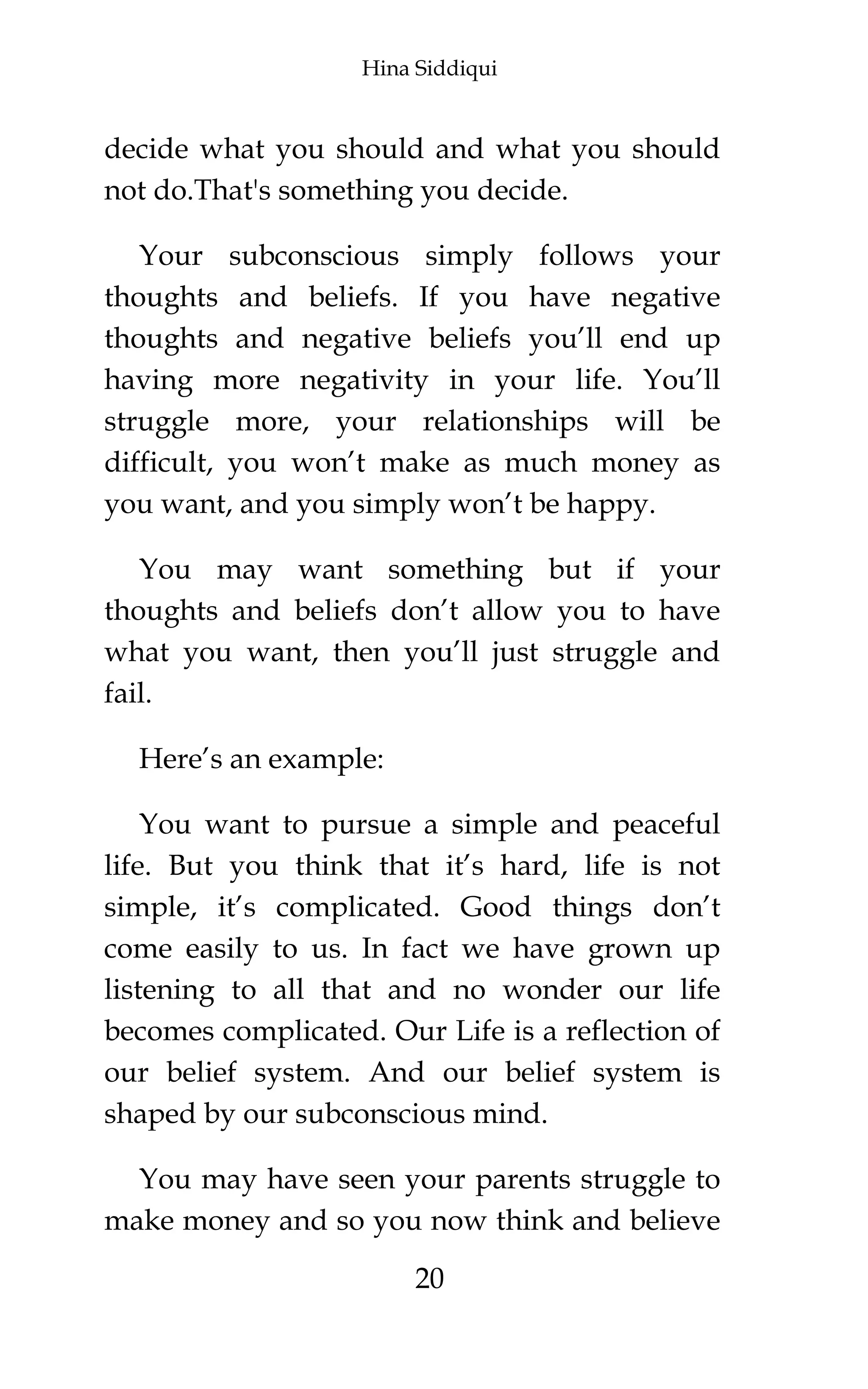 Hina Siddiqui
20
decide what you should and what you should
not do.That's something you decide.
Your subconscious simply follows your
thoughts and beliefs. If you have negative
thoughts and negative beliefs you’ll end up
having more negativity in your life. You’ll
struggle more, your relationships will be
difficult, you won’t make as much money as
you want, and you simply won’t be happy.
You may want something but if your
thoughts and beliefs don’t allow you to have
what you want, then you’ll just struggle and
fail.
Here’s an example:
You want to pursue a simple and peaceful
life. But you think that it’s hard, life is not
simple, it’s complicated. Good things don’t
come easily to us. In fact we have grown up
listening to all that and no wonder our life
becomes complicated. Our Life is a reflection of
our belief system. And our belief system is
shaped by our subconscious mind.
You may have seen your parents struggle to
make money and so you now think and believe
 