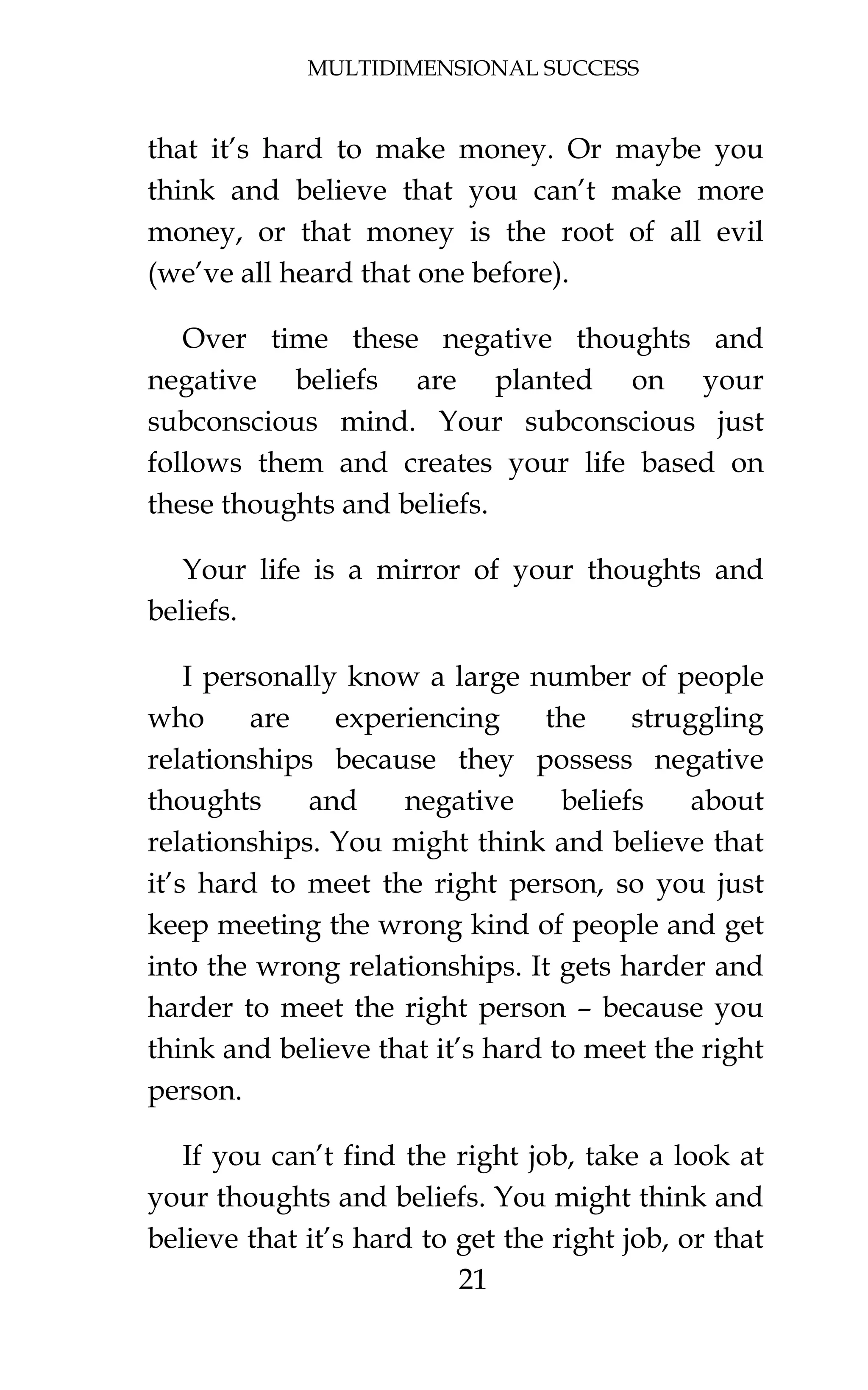 MULTIDIMENSIONAL SUCCESS
21
that it’s hard to make money. Or maybe you
think and believe that you can’t make more
money, or that money is the root of all evil
(we’ve all heard that one before).
Over time these negative thoughts and
negative beliefs are planted on your
subconscious mind. Your subconscious just
follows them and creates your life based on
these thoughts and beliefs.
Your life is a mirror of your thoughts and
beliefs.
I personally know a large number of people
who are experiencing the struggling
relationships because they possess negative
thoughts and negative beliefs about
relationships. You might think and believe that
it’s hard to meet the right person, so you just
keep meeting the wrong kind of people and get
into the wrong relationships. It gets harder and
harder to meet the right person – because you
think and believe that it’s hard to meet the right
person.
If you can’t find the right job, take a look at
your thoughts and beliefs. You might think and
believe that it’s hard to get the right job, or that
 
