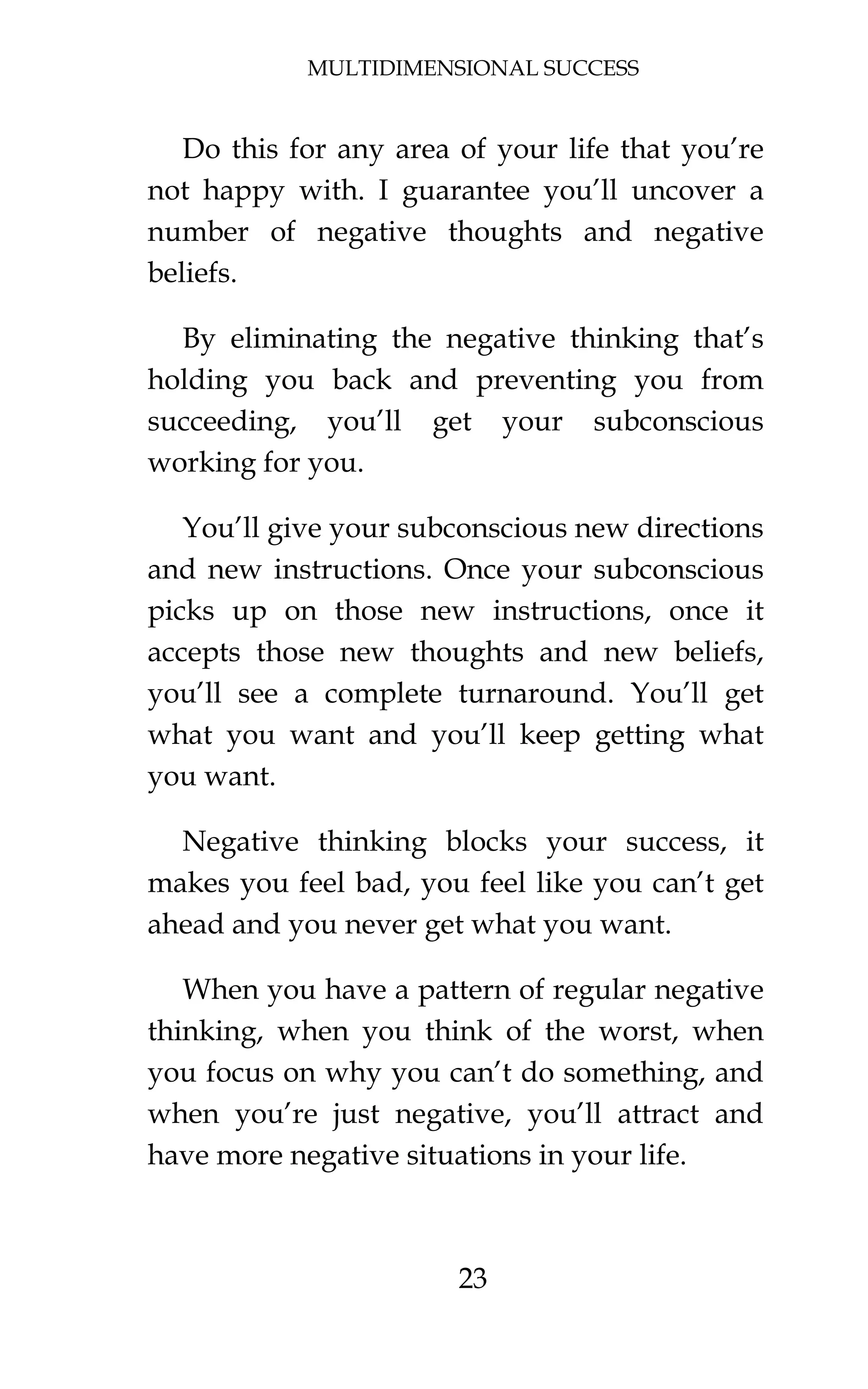 MULTIDIMENSIONAL SUCCESS
23
Do this for any area of your life that you’re
not happy with. I guarantee you’ll uncover a
number of negative thoughts and negative
beliefs.
By eliminating the negative thinking that’s
holding you back and preventing you from
succeeding, you’ll get your subconscious
working for you.
You’ll give your subconscious new directions
and new instructions. Once your subconscious
picks up on those new instructions, once it
accepts those new thoughts and new beliefs,
you’ll see a complete turnaround. You’ll get
what you want and you’ll keep getting what
you want.
Negative thinking blocks your success, it
makes you feel bad, you feel like you can’t get
ahead and you never get what you want.
When you have a pattern of regular negative
thinking, when you think of the worst, when
you focus on why you can’t do something, and
when you’re just negative, you’ll attract and
have more negative situations in your life.
 