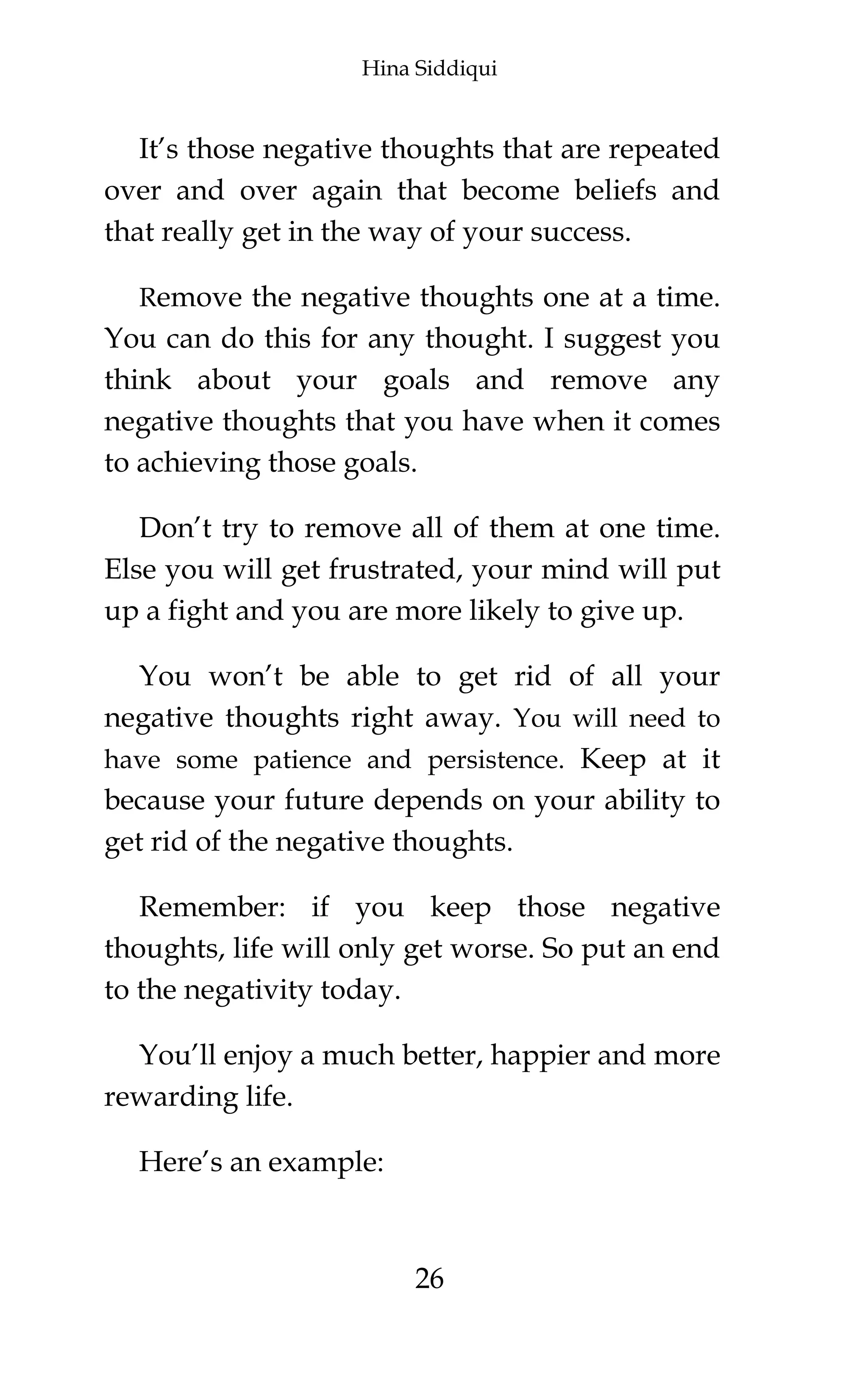 Hina Siddiqui
26
It’s those negative thoughts that are repeated
over and over again that become beliefs and
that really get in the way of your success.
Remove the negative thoughts one at a time.
You can do this for any thought. I suggest you
think about your goals and remove any
negative thoughts that you have when it comes
to achieving those goals.
Don’t try to remove all of them at one time.
Else you will get frustrated, your mind will put
up a fight and you are more likely to give up.
You won’t be able to get rid of all your
negative thoughts right away. You will need to
have some patience and persistence. Keep at it
because your future depends on your ability to
get rid of the negative thoughts.
Remember: if you keep those negative
thoughts, life will only get worse. So put an end
to the negativity today.
You’ll enjoy a much better, happier and more
rewarding life.
Here’s an example:
 