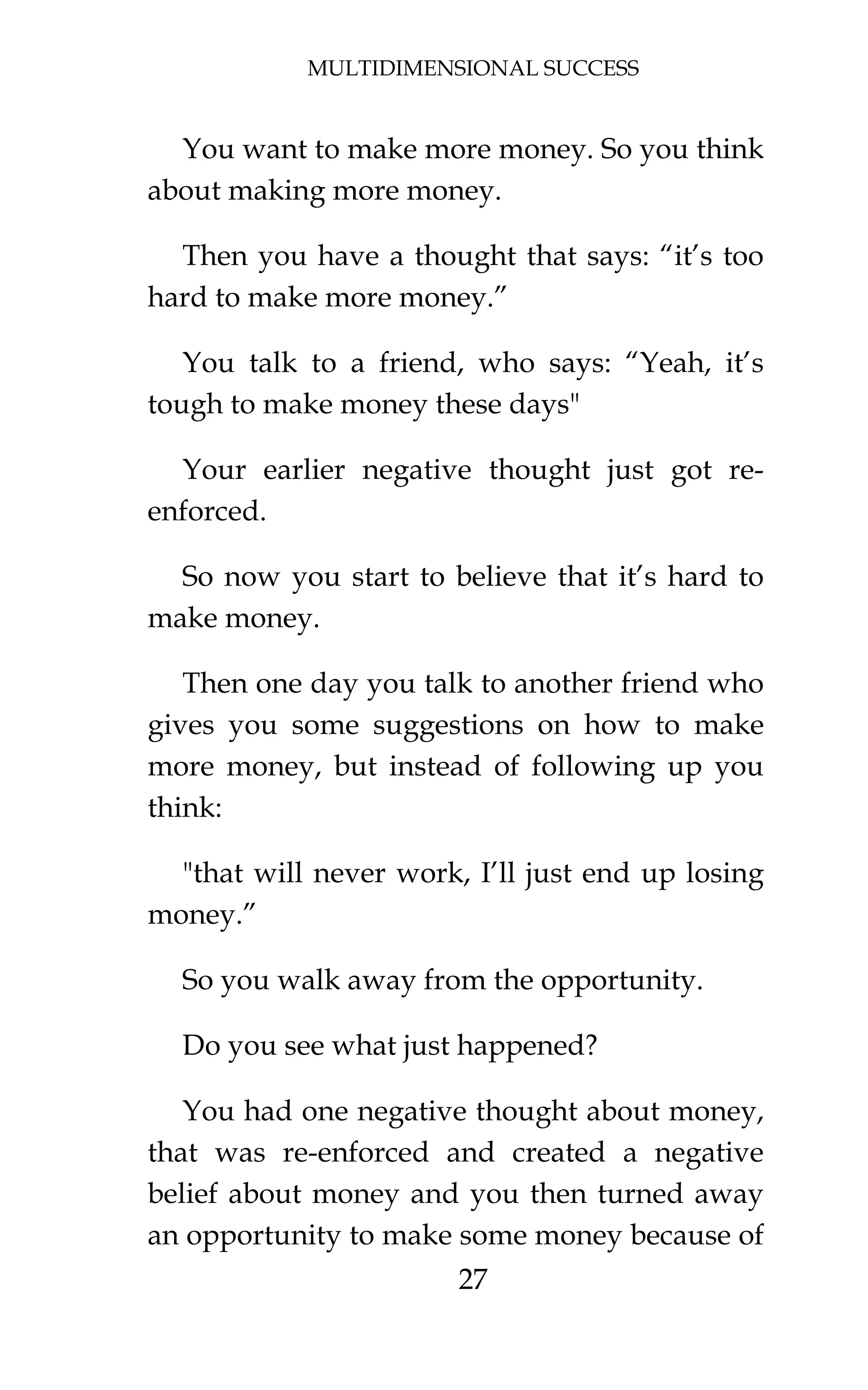 MULTIDIMENSIONAL SUCCESS
27
You want to make more money. So you think
about making more money.
Then you have a thought that says: “it’s too
hard to make more money.”
You talk to a friend, who says: “Yeah, it’s
tough to make money these days"
Your earlier negative thought just got re-
enforced.
So now you start to believe that it’s hard to
make money.
Then one day you talk to another friend who
gives you some suggestions on how to make
more money, but instead of following up you
think:
"that will never work, I’ll just end up losing
money.”
So you walk away from the opportunity.
Do you see what just happened?
You had one negative thought about money,
that was re-enforced and created a negative
belief about money and you then turned away
an opportunity to make some money because of
 