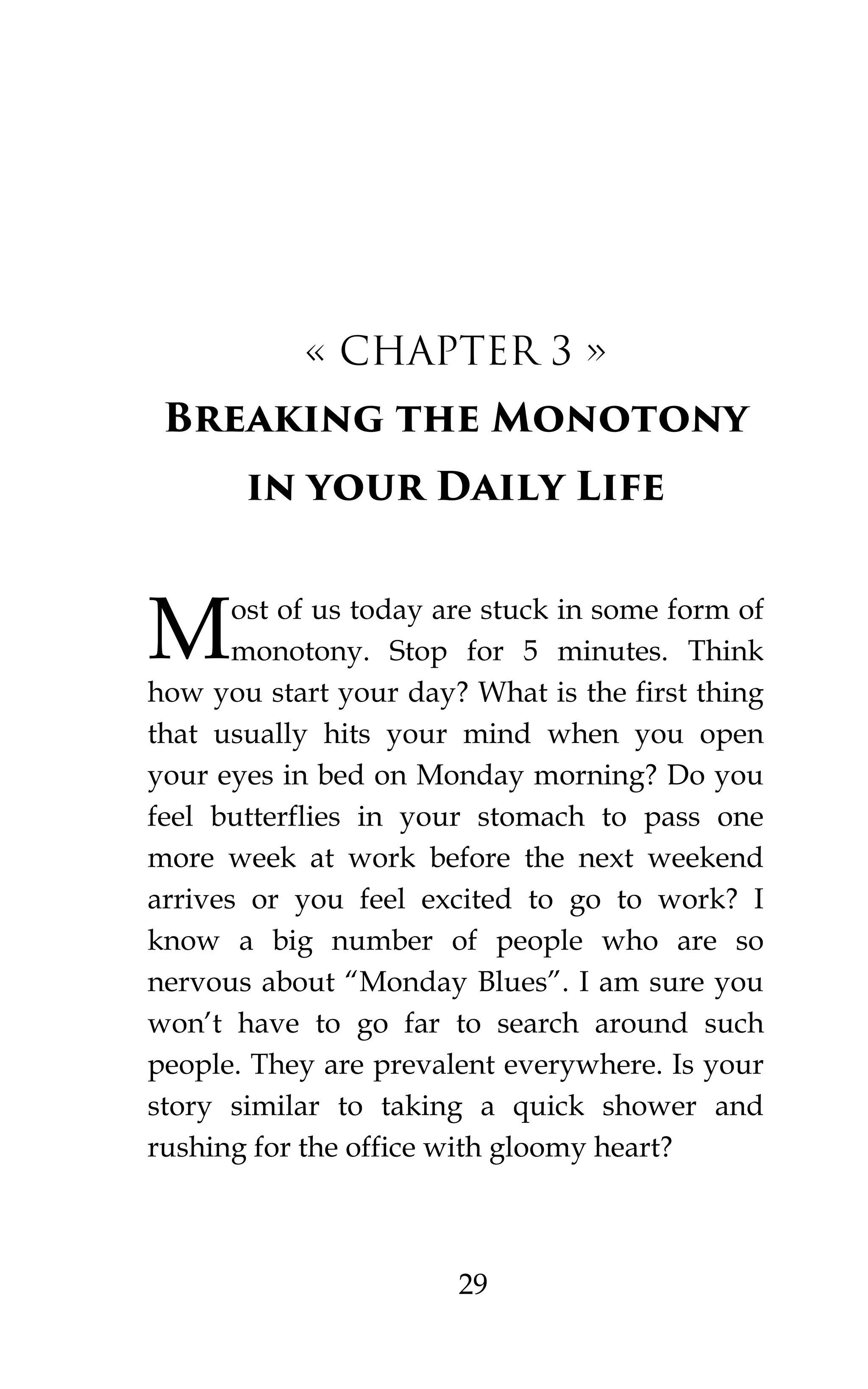 29
« CHAPTER 3 »
Breaking the Monotony
in your Daily Life
ost of us today are stuck in some form of
monotony. Stop for 5 minutes. Think
how you start your day? What is the first thing
that usually hits your mind when you open
your eyes in bed on Monday morning? Do you
feel butterflies in your stomach to pass one
more week at work before the next weekend
arrives or you feel excited to go to work? I
know a big number of people who are so
nervous about “Monday Blues”. I am sure you
won’t have to go far to search around such
people. They are prevalent everywhere. Is your
story similar to taking a quick shower and
rushing for the office with gloomy heart?
M
 