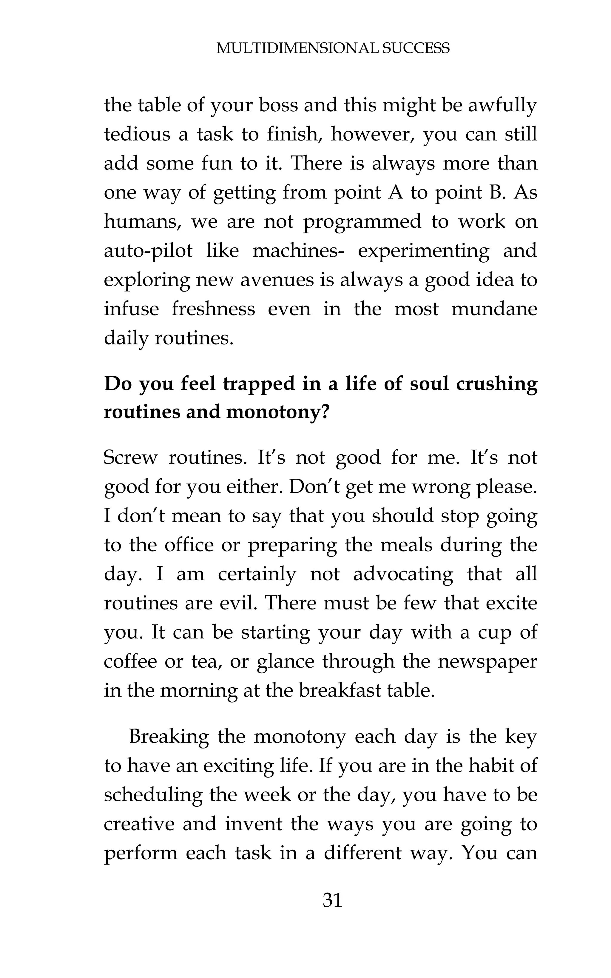 MULTIDIMENSIONAL SUCCESS
31
the table of your boss and this might be awfully
tedious a task to finish, however, you can still
add some fun to it. There is always more than
one way of getting from point A to point B. As
humans, we are not programmed to work on
auto-pilot like machines- experimenting and
exploring new avenues is always a good idea to
infuse freshness even in the most mundane
daily routines.
Do you feel trapped in a life of soul crushing
routines and monotony?
Screw routines. It’s not good for me. It’s not
good for you either. Don’t get me wrong please.
I don’t mean to say that you should stop going
to the office or preparing the meals during the
day. I am certainly not advocating that all
routines are evil. There must be few that excite
you. It can be starting your day with a cup of
coffee or tea, or glance through the newspaper
in the morning at the breakfast table.
Breaking the monotony each day is the key
to have an exciting life. If you are in the habit of
scheduling the week or the day, you have to be
creative and invent the ways you are going to
perform each task in a different way. You can
 