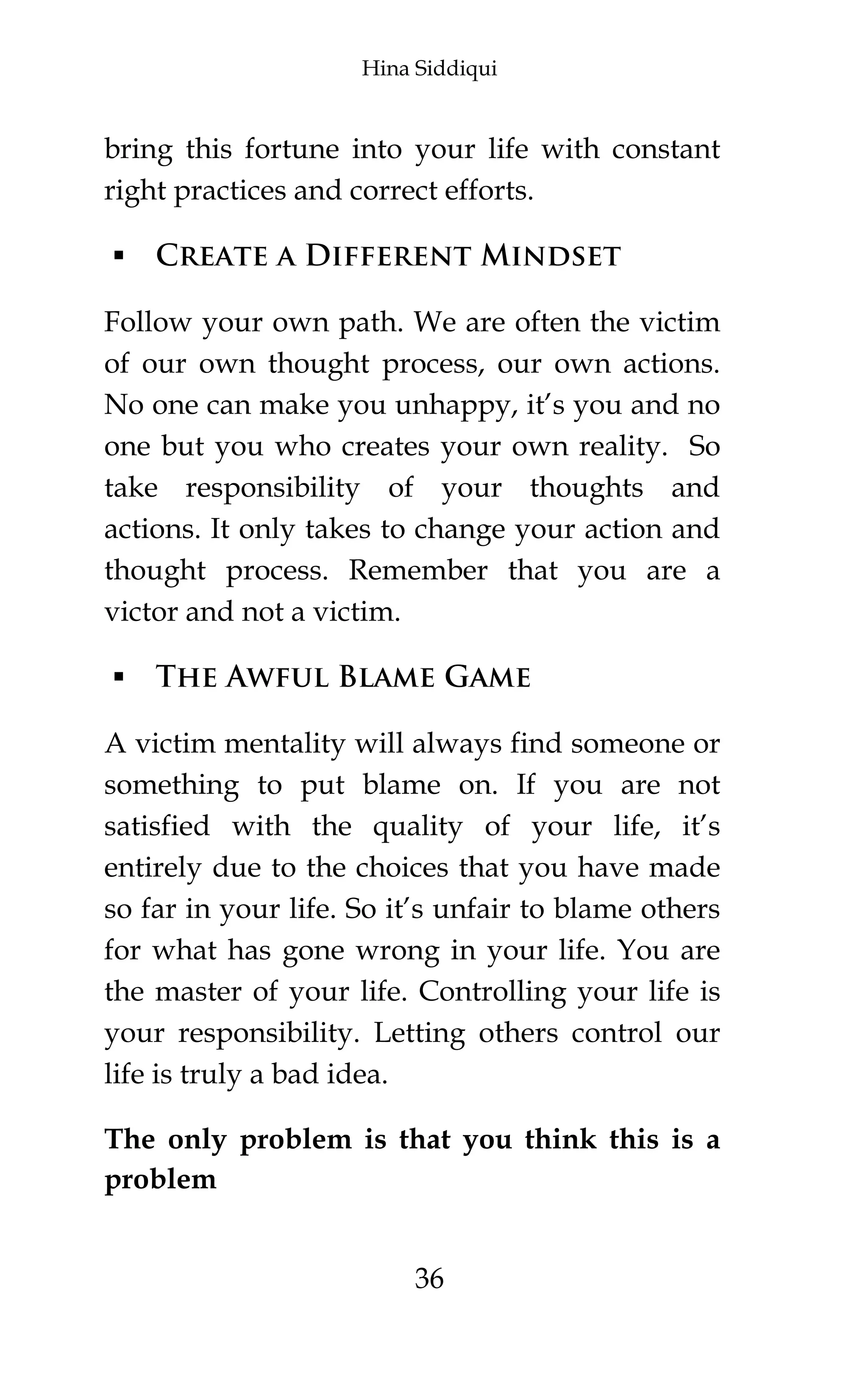 Hina Siddiqui
36
bring this fortune into your life with constant
right practices and correct efforts.
 Create a Different Mindset
Follow your own path. We are often the victim
of our own thought process, our own actions.
No one can make you unhappy, it’s you and no
one but you who creates your own reality. So
take responsibility of your thoughts and
actions. It only takes to change your action and
thought process. Remember that you are a
victor and not a victim.
 The Awful Blame Game
A victim mentality will always find someone or
something to put blame on. If you are not
satisfied with the quality of your life, it’s
entirely due to the choices that you have made
so far in your life. So it’s unfair to blame others
for what has gone wrong in your life. You are
the master of your life. Controlling your life is
your responsibility. Letting others control our
life is truly a bad idea.
The only problem is that you think this is a
problem
 