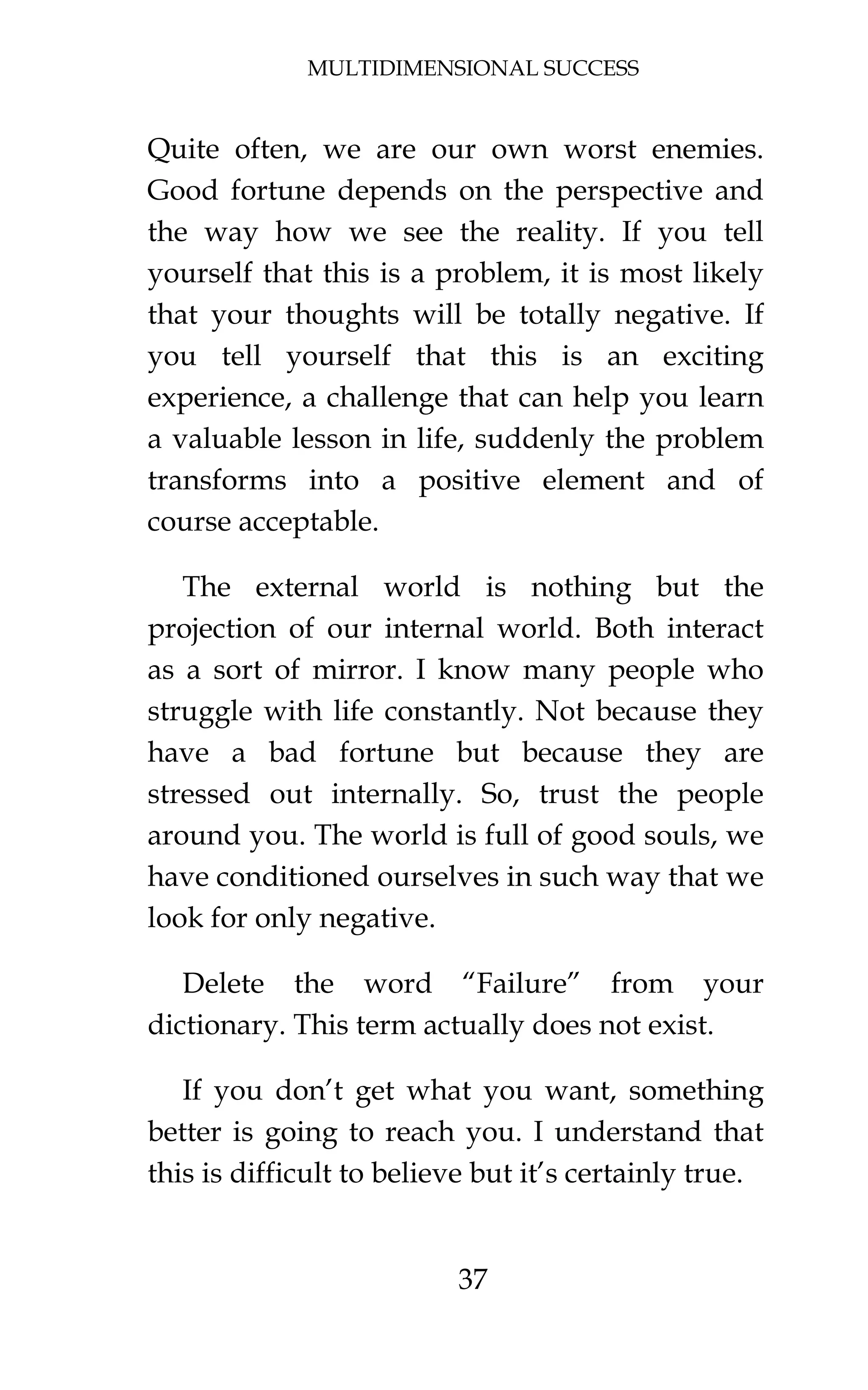 MULTIDIMENSIONAL SUCCESS
37
Quite often, we are our own worst enemies.
Good fortune depends on the perspective and
the way how we see the reality. If you tell
yourself that this is a problem, it is most likely
that your thoughts will be totally negative. If
you tell yourself that this is an exciting
experience, a challenge that can help you learn
a valuable lesson in life, suddenly the problem
transforms into a positive element and of
course acceptable.
The external world is nothing but the
projection of our internal world. Both interact
as a sort of mirror. I know many people who
struggle with life constantly. Not because they
have a bad fortune but because they are
stressed out internally. So, trust the people
around you. The world is full of good souls, we
have conditioned ourselves in such way that we
look for only negative.
Delete the word “Failure” from your
dictionary. This term actually does not exist.
If you don’t get what you want, something
better is going to reach you. I understand that
this is difficult to believe but it’s certainly true.
 